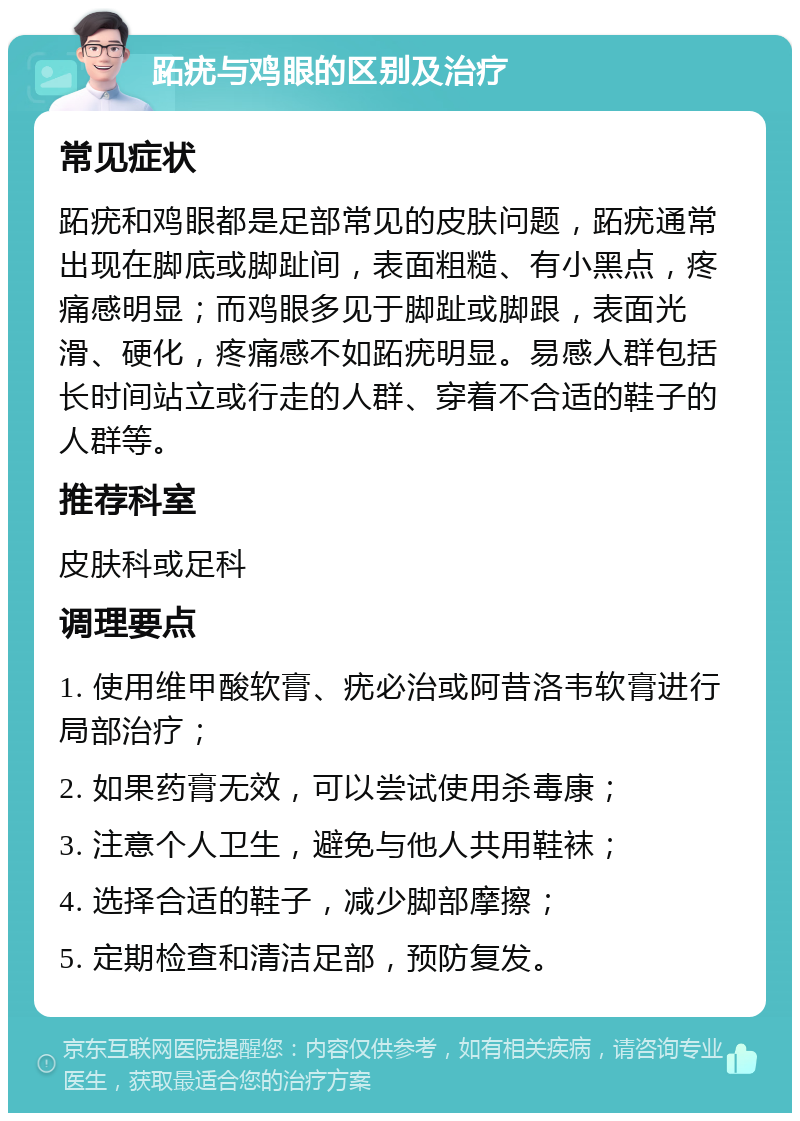 跖疣与鸡眼的区别及治疗 常见症状 跖疣和鸡眼都是足部常见的皮肤问题，跖疣通常出现在脚底或脚趾间，表面粗糙、有小黑点，疼痛感明显；而鸡眼多见于脚趾或脚跟，表面光滑、硬化，疼痛感不如跖疣明显。易感人群包括长时间站立或行走的人群、穿着不合适的鞋子的人群等。 推荐科室 皮肤科或足科 调理要点 1. 使用维甲酸软膏、疣必治或阿昔洛韦软膏进行局部治疗； 2. 如果药膏无效，可以尝试使用杀毒康； 3. 注意个人卫生，避免与他人共用鞋袜； 4. 选择合适的鞋子，减少脚部摩擦； 5. 定期检查和清洁足部，预防复发。