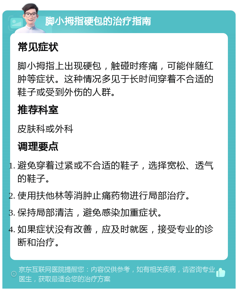 脚小拇指硬包的治疗指南 常见症状 脚小拇指上出现硬包，触碰时疼痛，可能伴随红肿等症状。这种情况多见于长时间穿着不合适的鞋子或受到外伤的人群。 推荐科室 皮肤科或外科 调理要点 避免穿着过紧或不合适的鞋子，选择宽松、透气的鞋子。 使用扶他林等消肿止痛药物进行局部治疗。 保持局部清洁，避免感染加重症状。 如果症状没有改善，应及时就医，接受专业的诊断和治疗。