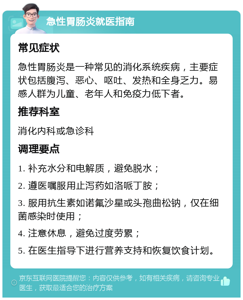 急性胃肠炎就医指南 常见症状 急性胃肠炎是一种常见的消化系统疾病，主要症状包括腹泻、恶心、呕吐、发热和全身乏力。易感人群为儿童、老年人和免疫力低下者。 推荐科室 消化内科或急诊科 调理要点 1. 补充水分和电解质，避免脱水； 2. 遵医嘱服用止泻药如洛哌丁胺； 3. 服用抗生素如诺氟沙星或头孢曲松钠，仅在细菌感染时使用； 4. 注意休息，避免过度劳累； 5. 在医生指导下进行营养支持和恢复饮食计划。