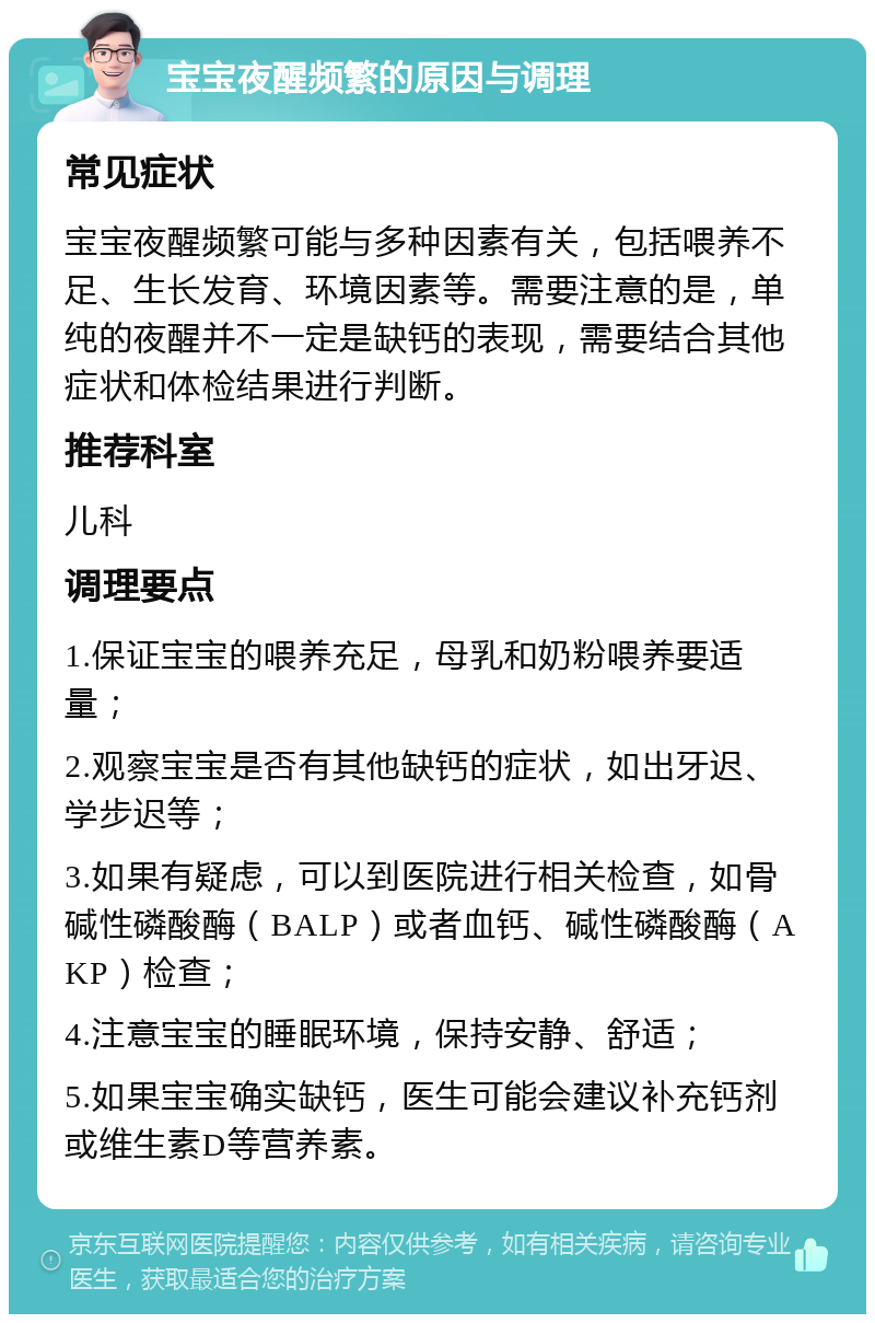 宝宝夜醒频繁的原因与调理 常见症状 宝宝夜醒频繁可能与多种因素有关，包括喂养不足、生长发育、环境因素等。需要注意的是，单纯的夜醒并不一定是缺钙的表现，需要结合其他症状和体检结果进行判断。 推荐科室 儿科 调理要点 1.保证宝宝的喂养充足，母乳和奶粉喂养要适量； 2.观察宝宝是否有其他缺钙的症状，如出牙迟、学步迟等； 3.如果有疑虑，可以到医院进行相关检查，如骨碱性磷酸酶（BALP）或者血钙、碱性磷酸酶（AKP）检查； 4.注意宝宝的睡眠环境，保持安静、舒适； 5.如果宝宝确实缺钙，医生可能会建议补充钙剂或维生素D等营养素。