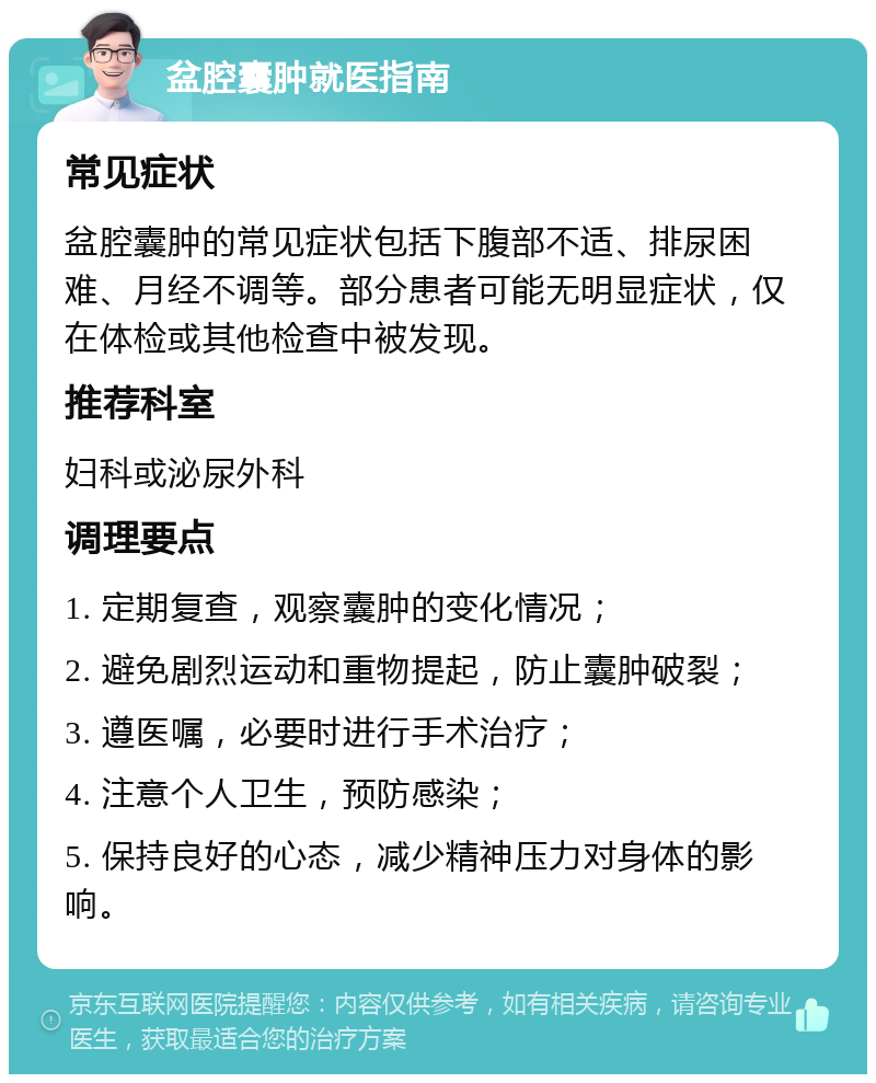 盆腔囊肿就医指南 常见症状 盆腔囊肿的常见症状包括下腹部不适、排尿困难、月经不调等。部分患者可能无明显症状，仅在体检或其他检查中被发现。 推荐科室 妇科或泌尿外科 调理要点 1. 定期复查，观察囊肿的变化情况； 2. 避免剧烈运动和重物提起，防止囊肿破裂； 3. 遵医嘱，必要时进行手术治疗； 4. 注意个人卫生，预防感染； 5. 保持良好的心态，减少精神压力对身体的影响。