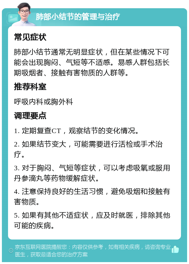 肺部小结节的管理与治疗 常见症状 肺部小结节通常无明显症状，但在某些情况下可能会出现胸闷、气短等不适感。易感人群包括长期吸烟者、接触有害物质的人群等。 推荐科室 呼吸内科或胸外科 调理要点 1. 定期复查CT，观察结节的变化情况。 2. 如果结节变大，可能需要进行活检或手术治疗。 3. 对于胸闷、气短等症状，可以考虑吸氧或服用丹参滴丸等药物缓解症状。 4. 注意保持良好的生活习惯，避免吸烟和接触有害物质。 5. 如果有其他不适症状，应及时就医，排除其他可能的疾病。