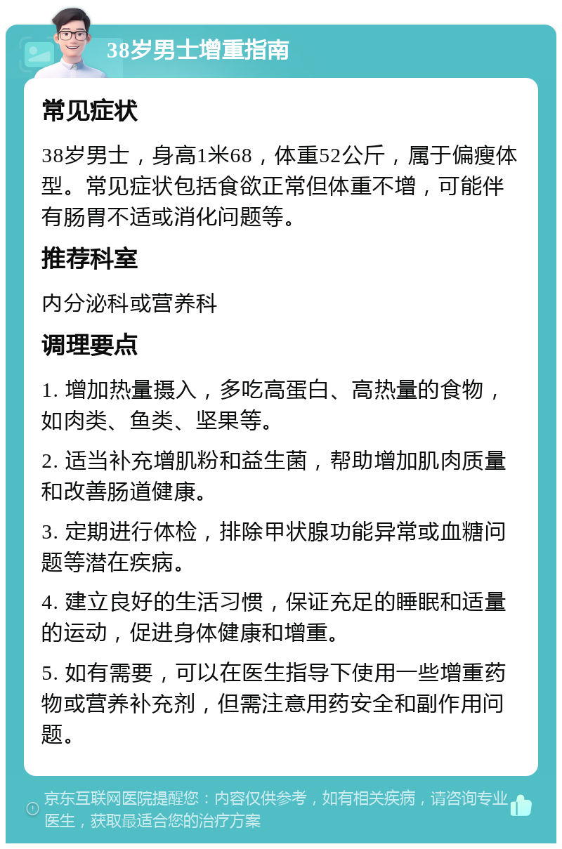 38岁男士增重指南 常见症状 38岁男士，身高1米68，体重52公斤，属于偏瘦体型。常见症状包括食欲正常但体重不增，可能伴有肠胃不适或消化问题等。 推荐科室 内分泌科或营养科 调理要点 1. 增加热量摄入，多吃高蛋白、高热量的食物，如肉类、鱼类、坚果等。 2. 适当补充增肌粉和益生菌，帮助增加肌肉质量和改善肠道健康。 3. 定期进行体检，排除甲状腺功能异常或血糖问题等潜在疾病。 4. 建立良好的生活习惯，保证充足的睡眠和适量的运动，促进身体健康和增重。 5. 如有需要，可以在医生指导下使用一些增重药物或营养补充剂，但需注意用药安全和副作用问题。