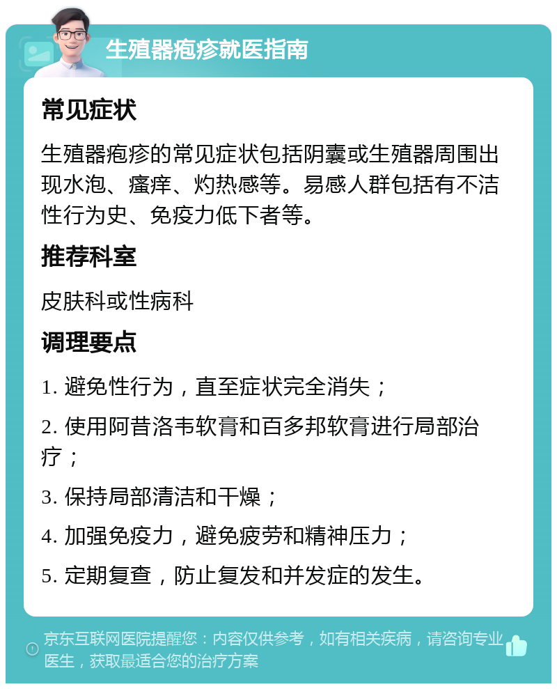 生殖器疱疹就医指南 常见症状 生殖器疱疹的常见症状包括阴囊或生殖器周围出现水泡、瘙痒、灼热感等。易感人群包括有不洁性行为史、免疫力低下者等。 推荐科室 皮肤科或性病科 调理要点 1. 避免性行为，直至症状完全消失； 2. 使用阿昔洛韦软膏和百多邦软膏进行局部治疗； 3. 保持局部清洁和干燥； 4. 加强免疫力，避免疲劳和精神压力； 5. 定期复查，防止复发和并发症的发生。