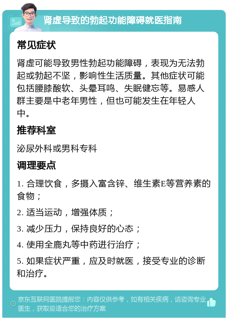 肾虚导致的勃起功能障碍就医指南 常见症状 肾虚可能导致男性勃起功能障碍，表现为无法勃起或勃起不坚，影响性生活质量。其他症状可能包括腰膝酸软、头晕耳鸣、失眠健忘等。易感人群主要是中老年男性，但也可能发生在年轻人中。 推荐科室 泌尿外科或男科专科 调理要点 1. 合理饮食，多摄入富含锌、维生素E等营养素的食物； 2. 适当运动，增强体质； 3. 减少压力，保持良好的心态； 4. 使用全鹿丸等中药进行治疗； 5. 如果症状严重，应及时就医，接受专业的诊断和治疗。