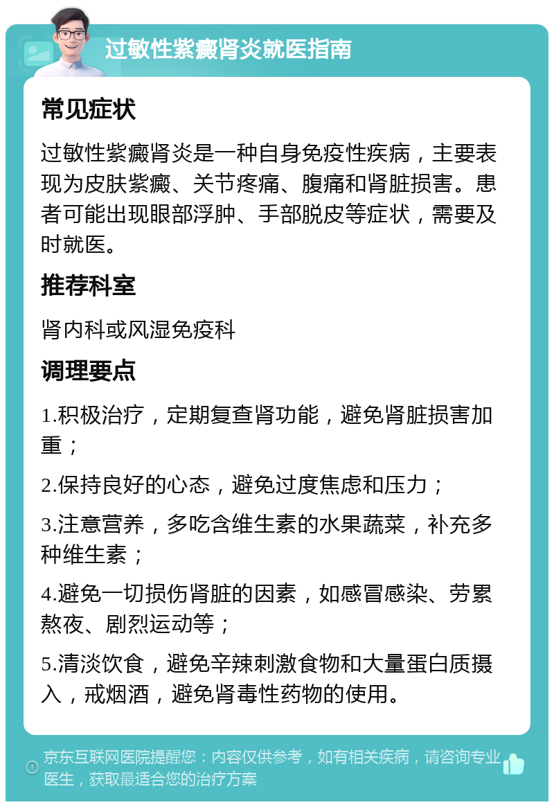 过敏性紫癜肾炎就医指南 常见症状 过敏性紫癜肾炎是一种自身免疫性疾病，主要表现为皮肤紫癜、关节疼痛、腹痛和肾脏损害。患者可能出现眼部浮肿、手部脱皮等症状，需要及时就医。 推荐科室 肾内科或风湿免疫科 调理要点 1.积极治疗，定期复查肾功能，避免肾脏损害加重； 2.保持良好的心态，避免过度焦虑和压力； 3.注意营养，多吃含维生素的水果蔬菜，补充多种维生素； 4.避免一切损伤肾脏的因素，如感冒感染、劳累熬夜、剧烈运动等； 5.清淡饮食，避免辛辣刺激食物和大量蛋白质摄入，戒烟酒，避免肾毒性药物的使用。