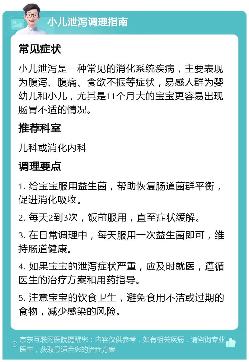 小儿泄泻调理指南 常见症状 小儿泄泻是一种常见的消化系统疾病，主要表现为腹泻、腹痛、食欲不振等症状，易感人群为婴幼儿和小儿，尤其是11个月大的宝宝更容易出现肠胃不适的情况。 推荐科室 儿科或消化内科 调理要点 1. 给宝宝服用益生菌，帮助恢复肠道菌群平衡，促进消化吸收。 2. 每天2到3次，饭前服用，直至症状缓解。 3. 在日常调理中，每天服用一次益生菌即可，维持肠道健康。 4. 如果宝宝的泄泻症状严重，应及时就医，遵循医生的治疗方案和用药指导。 5. 注意宝宝的饮食卫生，避免食用不洁或过期的食物，减少感染的风险。