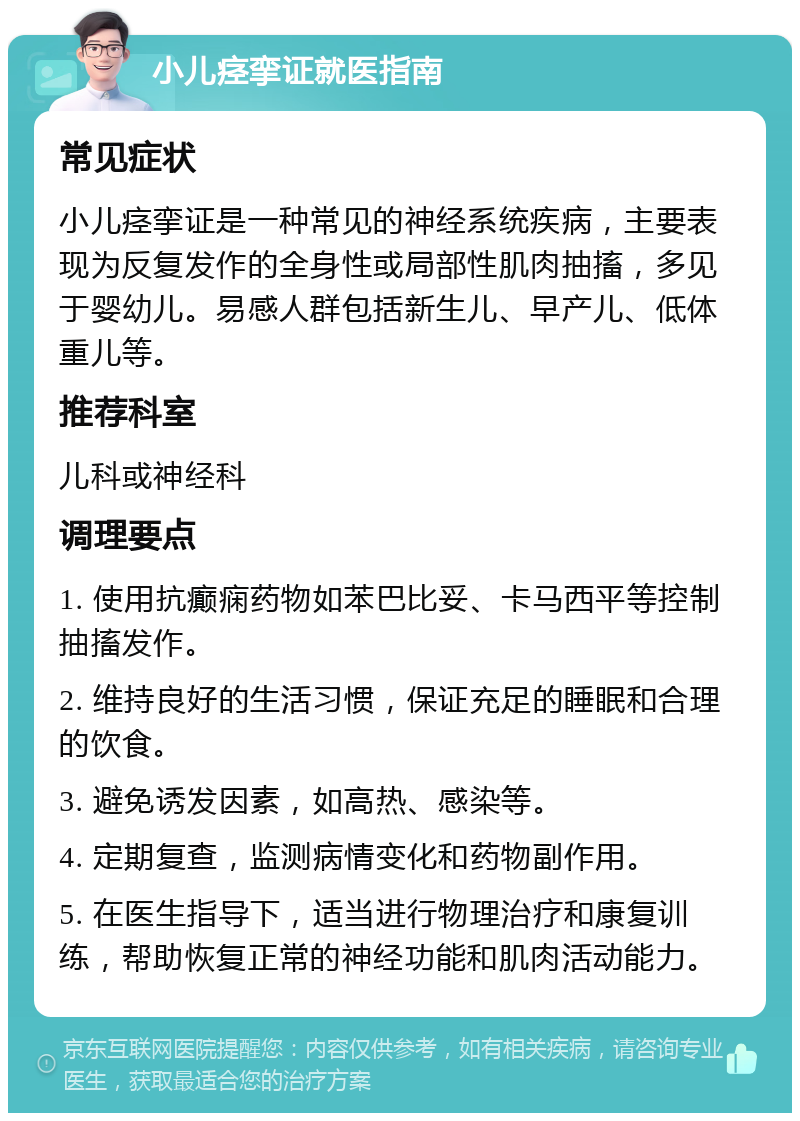 小儿痉挛证就医指南 常见症状 小儿痉挛证是一种常见的神经系统疾病，主要表现为反复发作的全身性或局部性肌肉抽搐，多见于婴幼儿。易感人群包括新生儿、早产儿、低体重儿等。 推荐科室 儿科或神经科 调理要点 1. 使用抗癫痫药物如苯巴比妥、卡马西平等控制抽搐发作。 2. 维持良好的生活习惯，保证充足的睡眠和合理的饮食。 3. 避免诱发因素，如高热、感染等。 4. 定期复查，监测病情变化和药物副作用。 5. 在医生指导下，适当进行物理治疗和康复训练，帮助恢复正常的神经功能和肌肉活动能力。