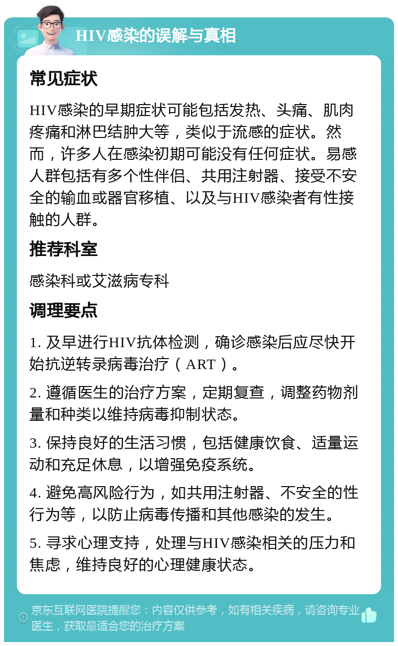 HIV感染的误解与真相 常见症状 HIV感染的早期症状可能包括发热、头痛、肌肉疼痛和淋巴结肿大等，类似于流感的症状。然而，许多人在感染初期可能没有任何症状。易感人群包括有多个性伴侣、共用注射器、接受不安全的输血或器官移植、以及与HIV感染者有性接触的人群。 推荐科室 感染科或艾滋病专科 调理要点 1. 及早进行HIV抗体检测，确诊感染后应尽快开始抗逆转录病毒治疗（ART）。 2. 遵循医生的治疗方案，定期复查，调整药物剂量和种类以维持病毒抑制状态。 3. 保持良好的生活习惯，包括健康饮食、适量运动和充足休息，以增强免疫系统。 4. 避免高风险行为，如共用注射器、不安全的性行为等，以防止病毒传播和其他感染的发生。 5. 寻求心理支持，处理与HIV感染相关的压力和焦虑，维持良好的心理健康状态。