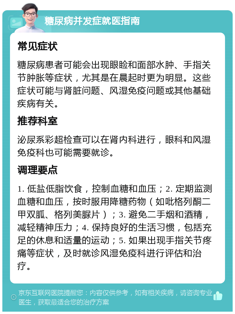 糖尿病并发症就医指南 常见症状 糖尿病患者可能会出现眼睑和面部水肿、手指关节肿胀等症状，尤其是在晨起时更为明显。这些症状可能与肾脏问题、风湿免疫问题或其他基础疾病有关。 推荐科室 泌尿系彩超检查可以在肾内科进行，眼科和风湿免疫科也可能需要就诊。 调理要点 1. 低盐低脂饮食，控制血糖和血压；2. 定期监测血糖和血压，按时服用降糖药物（如吡格列酮二甲双胍、格列美脲片）；3. 避免二手烟和酒精，减轻精神压力；4. 保持良好的生活习惯，包括充足的休息和适量的运动；5. 如果出现手指关节疼痛等症状，及时就诊风湿免疫科进行评估和治疗。