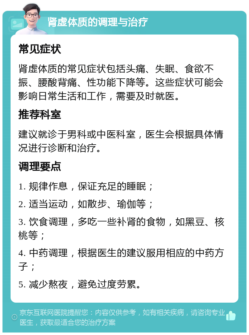 肾虚体质的调理与治疗 常见症状 肾虚体质的常见症状包括头痛、失眠、食欲不振、腰酸背痛、性功能下降等。这些症状可能会影响日常生活和工作，需要及时就医。 推荐科室 建议就诊于男科或中医科室，医生会根据具体情况进行诊断和治疗。 调理要点 1. 规律作息，保证充足的睡眠； 2. 适当运动，如散步、瑜伽等； 3. 饮食调理，多吃一些补肾的食物，如黑豆、核桃等； 4. 中药调理，根据医生的建议服用相应的中药方子； 5. 减少熬夜，避免过度劳累。