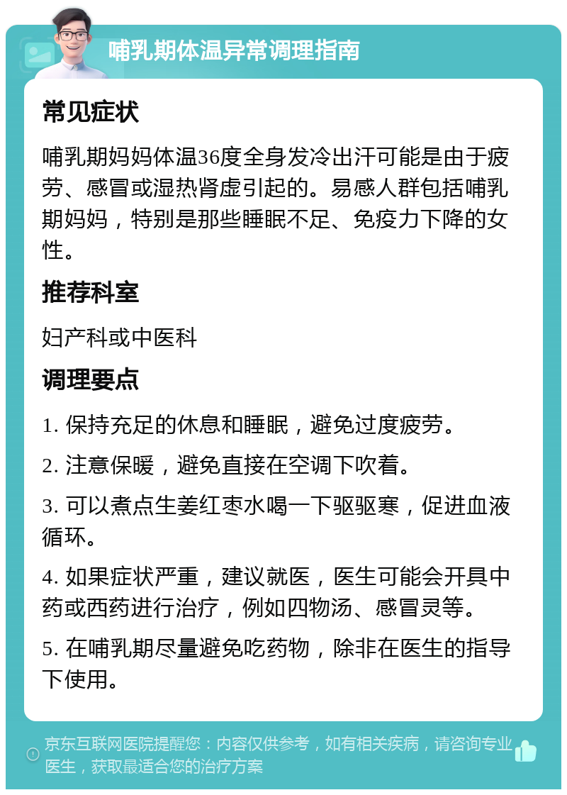 哺乳期体温异常调理指南 常见症状 哺乳期妈妈体温36度全身发冷出汗可能是由于疲劳、感冒或湿热肾虚引起的。易感人群包括哺乳期妈妈，特别是那些睡眠不足、免疫力下降的女性。 推荐科室 妇产科或中医科 调理要点 1. 保持充足的休息和睡眠，避免过度疲劳。 2. 注意保暖，避免直接在空调下吹着。 3. 可以煮点生姜红枣水喝一下驱驱寒，促进血液循环。 4. 如果症状严重，建议就医，医生可能会开具中药或西药进行治疗，例如四物汤、感冒灵等。 5. 在哺乳期尽量避免吃药物，除非在医生的指导下使用。