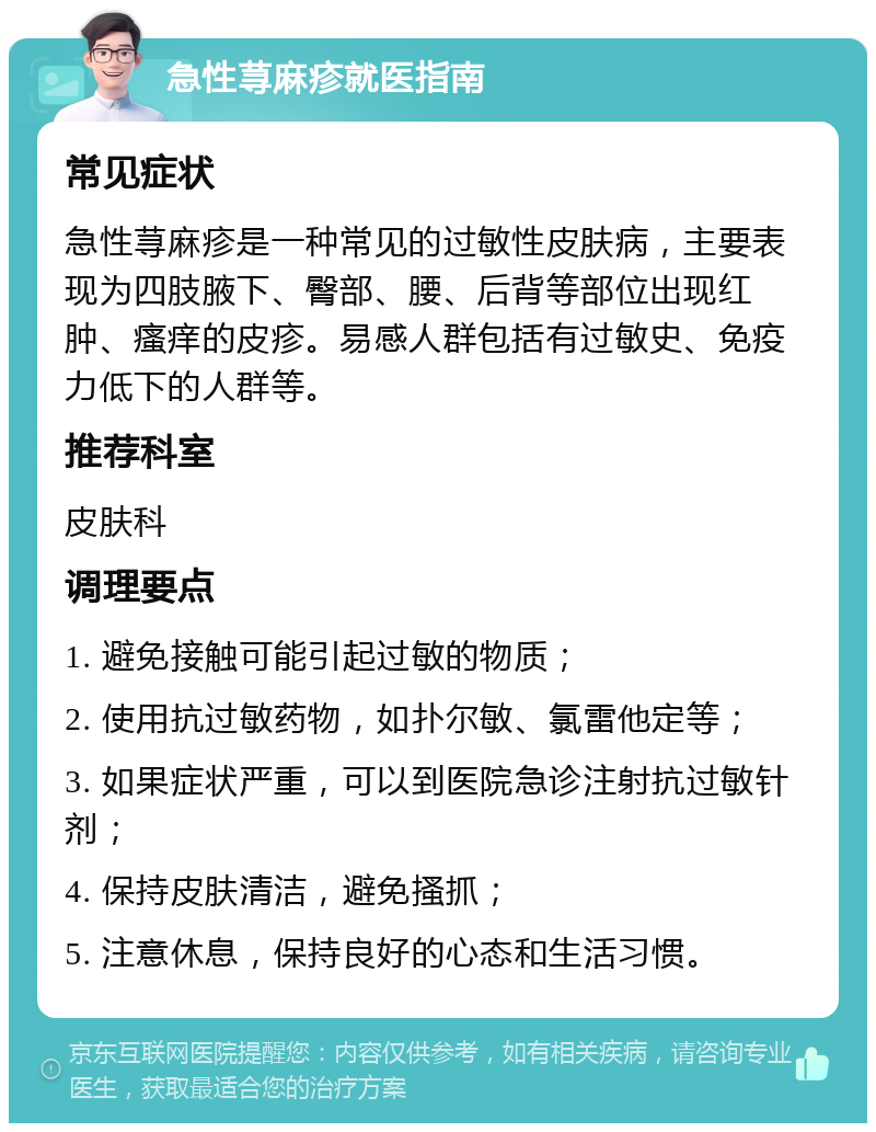 急性荨麻疹就医指南 常见症状 急性荨麻疹是一种常见的过敏性皮肤病，主要表现为四肢腋下、臀部、腰、后背等部位出现红肿、瘙痒的皮疹。易感人群包括有过敏史、免疫力低下的人群等。 推荐科室 皮肤科 调理要点 1. 避免接触可能引起过敏的物质； 2. 使用抗过敏药物，如扑尔敏、氯雷他定等； 3. 如果症状严重，可以到医院急诊注射抗过敏针剂； 4. 保持皮肤清洁，避免搔抓； 5. 注意休息，保持良好的心态和生活习惯。