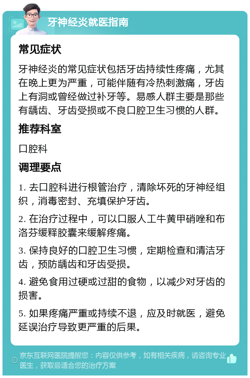 牙神经炎就医指南 常见症状 牙神经炎的常见症状包括牙齿持续性疼痛，尤其在晚上更为严重，可能伴随有冷热刺激痛，牙齿上有洞或曾经做过补牙等。易感人群主要是那些有龋齿、牙齿受损或不良口腔卫生习惯的人群。 推荐科室 口腔科 调理要点 1. 去口腔科进行根管治疗，清除坏死的牙神经组织，消毒密封、充填保护牙齿。 2. 在治疗过程中，可以口服人工牛黄甲硝唑和布洛芬缓释胶囊来缓解疼痛。 3. 保持良好的口腔卫生习惯，定期检查和清洁牙齿，预防龋齿和牙齿受损。 4. 避免食用过硬或过甜的食物，以减少对牙齿的损害。 5. 如果疼痛严重或持续不退，应及时就医，避免延误治疗导致更严重的后果。