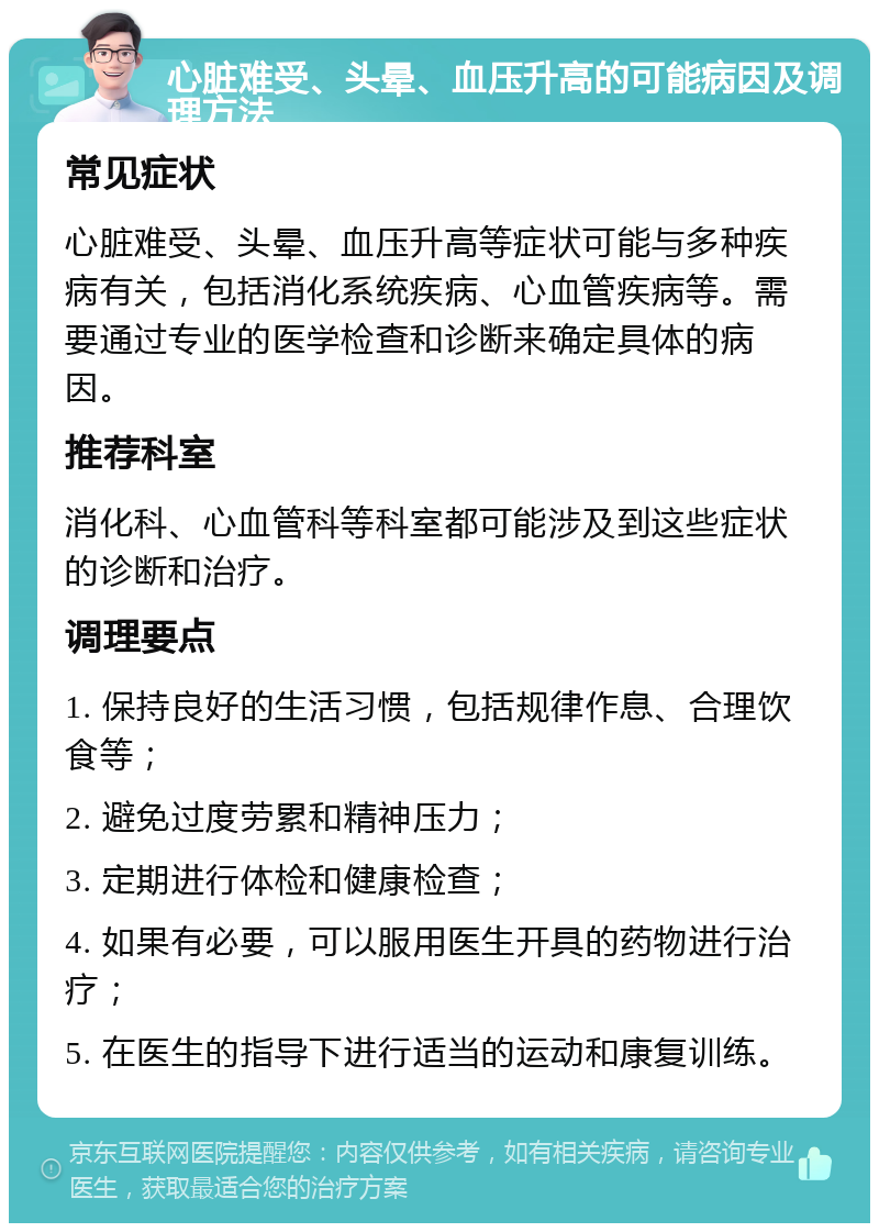 心脏难受、头晕、血压升高的可能病因及调理方法 常见症状 心脏难受、头晕、血压升高等症状可能与多种疾病有关，包括消化系统疾病、心血管疾病等。需要通过专业的医学检查和诊断来确定具体的病因。 推荐科室 消化科、心血管科等科室都可能涉及到这些症状的诊断和治疗。 调理要点 1. 保持良好的生活习惯，包括规律作息、合理饮食等； 2. 避免过度劳累和精神压力； 3. 定期进行体检和健康检查； 4. 如果有必要，可以服用医生开具的药物进行治疗； 5. 在医生的指导下进行适当的运动和康复训练。