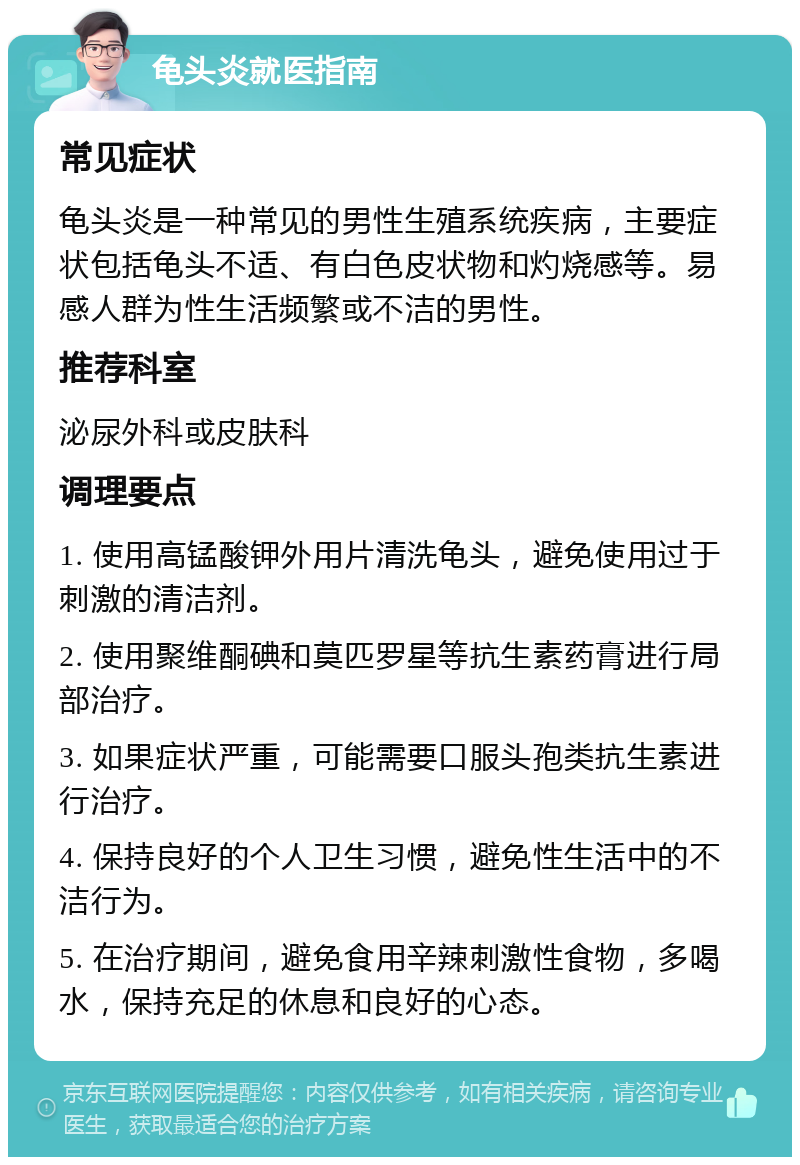 龟头炎就医指南 常见症状 龟头炎是一种常见的男性生殖系统疾病，主要症状包括龟头不适、有白色皮状物和灼烧感等。易感人群为性生活频繁或不洁的男性。 推荐科室 泌尿外科或皮肤科 调理要点 1. 使用高锰酸钾外用片清洗龟头，避免使用过于刺激的清洁剂。 2. 使用聚维酮碘和莫匹罗星等抗生素药膏进行局部治疗。 3. 如果症状严重，可能需要口服头孢类抗生素进行治疗。 4. 保持良好的个人卫生习惯，避免性生活中的不洁行为。 5. 在治疗期间，避免食用辛辣刺激性食物，多喝水，保持充足的休息和良好的心态。