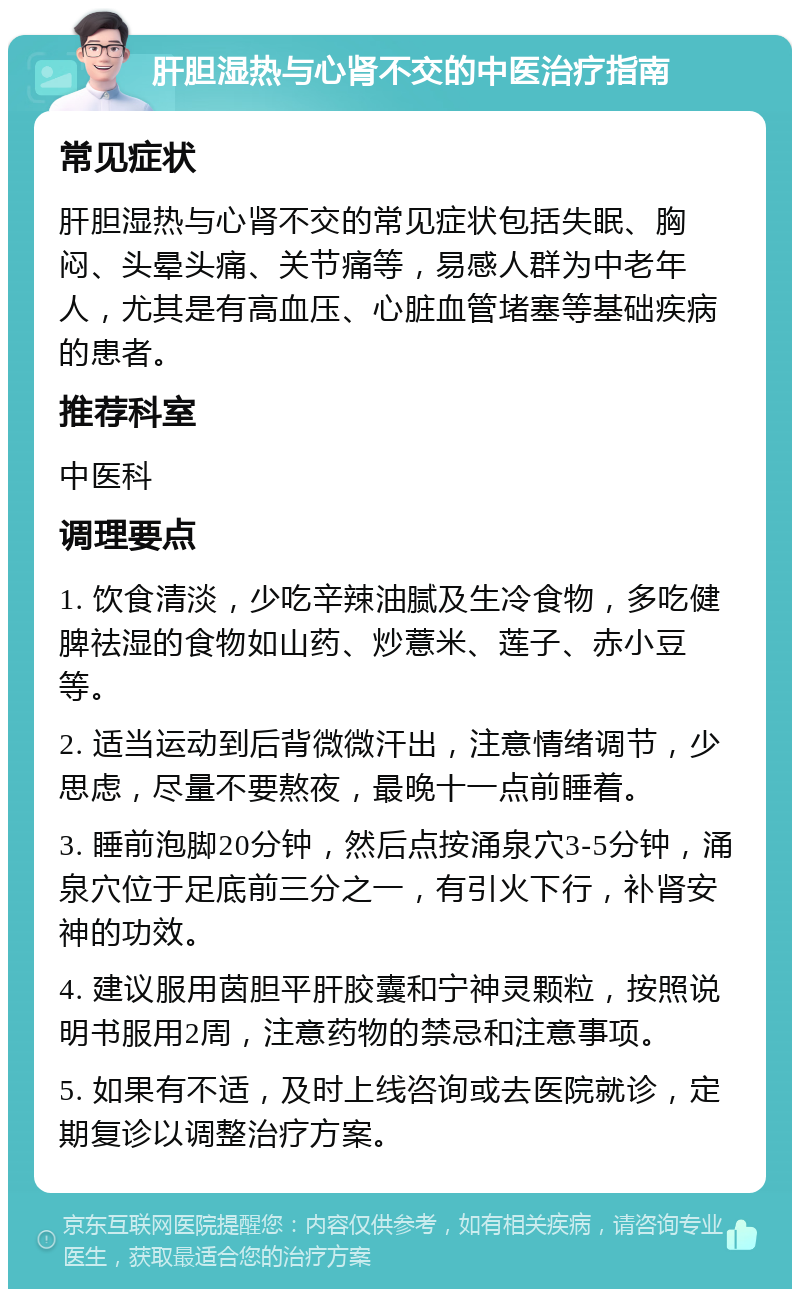 肝胆湿热与心肾不交的中医治疗指南 常见症状 肝胆湿热与心肾不交的常见症状包括失眠、胸闷、头晕头痛、关节痛等，易感人群为中老年人，尤其是有高血压、心脏血管堵塞等基础疾病的患者。 推荐科室 中医科 调理要点 1. 饮食清淡，少吃辛辣油腻及生冷食物，多吃健脾祛湿的食物如山药、炒薏米、莲子、赤小豆等。 2. 适当运动到后背微微汗出，注意情绪调节，少思虑，尽量不要熬夜，最晚十一点前睡着。 3. 睡前泡脚20分钟，然后点按涌泉穴3-5分钟，涌泉穴位于足底前三分之一，有引火下行，补肾安神的功效。 4. 建议服用茵胆平肝胶囊和宁神灵颗粒，按照说明书服用2周，注意药物的禁忌和注意事项。 5. 如果有不适，及时上线咨询或去医院就诊，定期复诊以调整治疗方案。