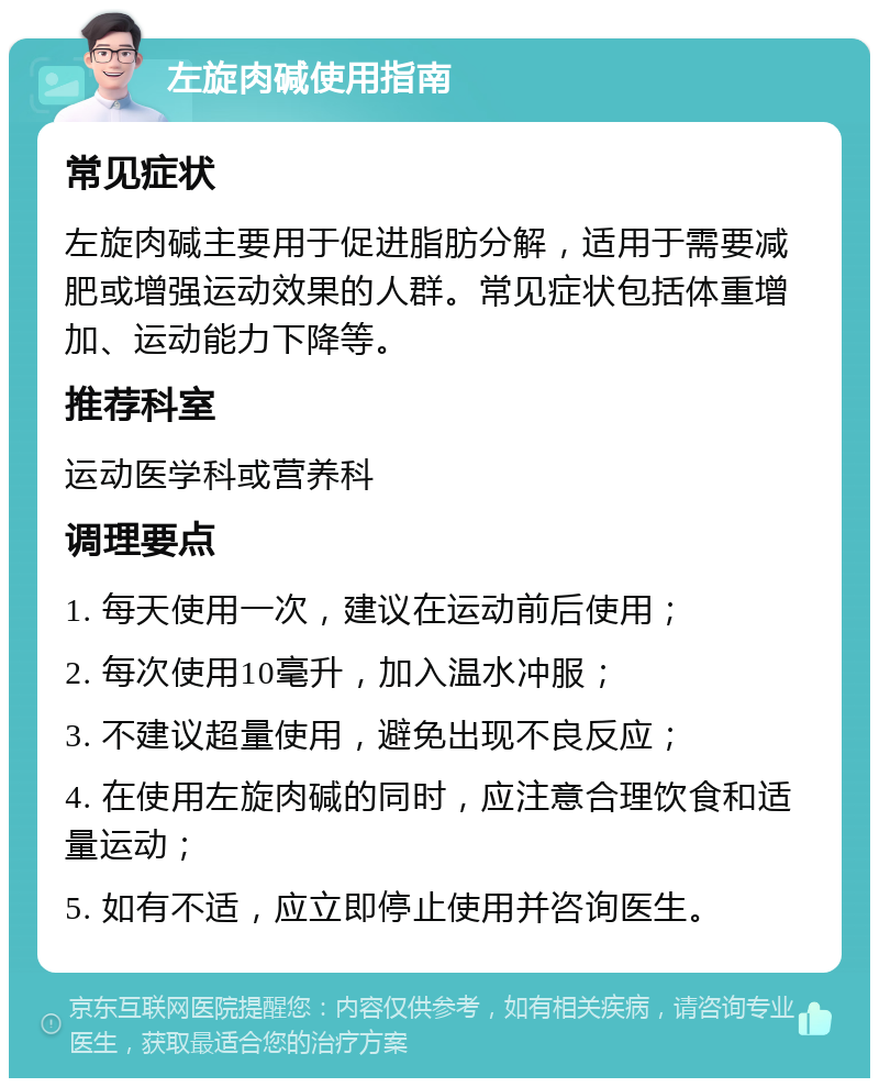 左旋肉碱使用指南 常见症状 左旋肉碱主要用于促进脂肪分解，适用于需要减肥或增强运动效果的人群。常见症状包括体重增加、运动能力下降等。 推荐科室 运动医学科或营养科 调理要点 1. 每天使用一次，建议在运动前后使用； 2. 每次使用10毫升，加入温水冲服； 3. 不建议超量使用，避免出现不良反应； 4. 在使用左旋肉碱的同时，应注意合理饮食和适量运动； 5. 如有不适，应立即停止使用并咨询医生。