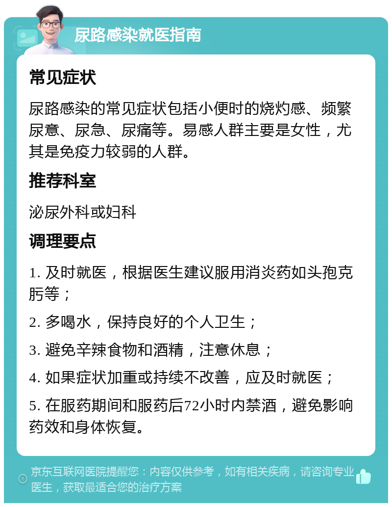 尿路感染就医指南 常见症状 尿路感染的常见症状包括小便时的烧灼感、频繁尿意、尿急、尿痛等。易感人群主要是女性，尤其是免疫力较弱的人群。 推荐科室 泌尿外科或妇科 调理要点 1. 及时就医，根据医生建议服用消炎药如头孢克肟等； 2. 多喝水，保持良好的个人卫生； 3. 避免辛辣食物和酒精，注意休息； 4. 如果症状加重或持续不改善，应及时就医； 5. 在服药期间和服药后72小时内禁酒，避免影响药效和身体恢复。