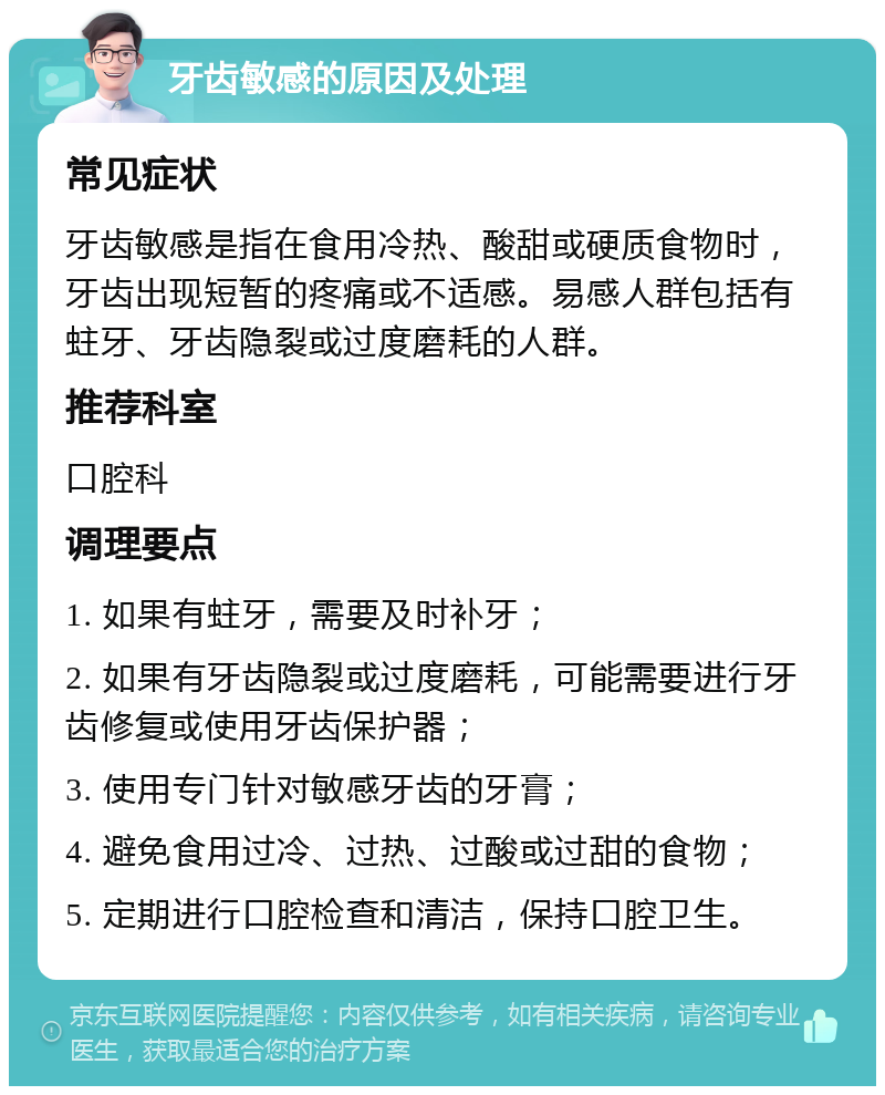 牙齿敏感的原因及处理 常见症状 牙齿敏感是指在食用冷热、酸甜或硬质食物时，牙齿出现短暂的疼痛或不适感。易感人群包括有蛀牙、牙齿隐裂或过度磨耗的人群。 推荐科室 口腔科 调理要点 1. 如果有蛀牙，需要及时补牙； 2. 如果有牙齿隐裂或过度磨耗，可能需要进行牙齿修复或使用牙齿保护器； 3. 使用专门针对敏感牙齿的牙膏； 4. 避免食用过冷、过热、过酸或过甜的食物； 5. 定期进行口腔检查和清洁，保持口腔卫生。