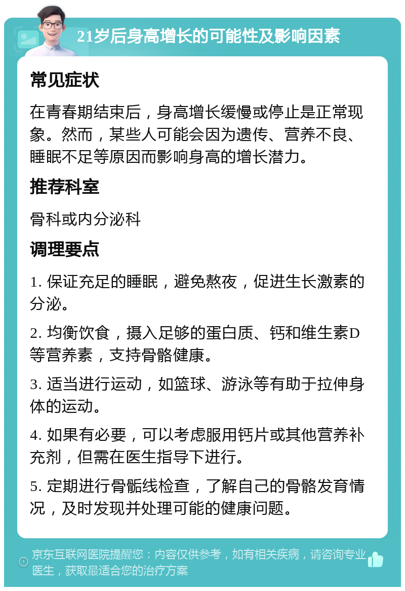 21岁后身高增长的可能性及影响因素 常见症状 在青春期结束后，身高增长缓慢或停止是正常现象。然而，某些人可能会因为遗传、营养不良、睡眠不足等原因而影响身高的增长潜力。 推荐科室 骨科或内分泌科 调理要点 1. 保证充足的睡眠，避免熬夜，促进生长激素的分泌。 2. 均衡饮食，摄入足够的蛋白质、钙和维生素D等营养素，支持骨骼健康。 3. 适当进行运动，如篮球、游泳等有助于拉伸身体的运动。 4. 如果有必要，可以考虑服用钙片或其他营养补充剂，但需在医生指导下进行。 5. 定期进行骨骺线检查，了解自己的骨骼发育情况，及时发现并处理可能的健康问题。