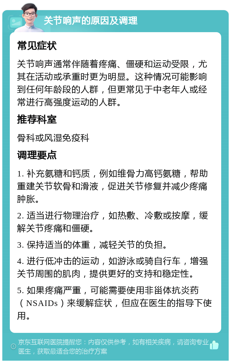 关节响声的原因及调理 常见症状 关节响声通常伴随着疼痛、僵硬和运动受限，尤其在活动或承重时更为明显。这种情况可能影响到任何年龄段的人群，但更常见于中老年人或经常进行高强度运动的人群。 推荐科室 骨科或风湿免疫科 调理要点 1. 补充氨糖和钙质，例如维骨力高钙氨糖，帮助重建关节软骨和滑液，促进关节修复并减少疼痛肿胀。 2. 适当进行物理治疗，如热敷、冷敷或按摩，缓解关节疼痛和僵硬。 3. 保持适当的体重，减轻关节的负担。 4. 进行低冲击的运动，如游泳或骑自行车，增强关节周围的肌肉，提供更好的支持和稳定性。 5. 如果疼痛严重，可能需要使用非甾体抗炎药（NSAIDs）来缓解症状，但应在医生的指导下使用。