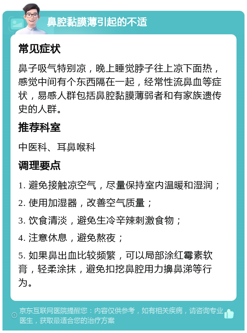 鼻腔黏膜薄引起的不适 常见症状 鼻子吸气特别凉，晚上睡觉脖子往上凉下面热，感觉中间有个东西隔在一起，经常性流鼻血等症状，易感人群包括鼻腔黏膜薄弱者和有家族遗传史的人群。 推荐科室 中医科、耳鼻喉科 调理要点 1. 避免接触凉空气，尽量保持室内温暖和湿润； 2. 使用加湿器，改善空气质量； 3. 饮食清淡，避免生冷辛辣刺激食物； 4. 注意休息，避免熬夜； 5. 如果鼻出血比较频繁，可以局部涂红霉素软膏，轻柔涂抹，避免扣挖鼻腔用力擤鼻涕等行为。