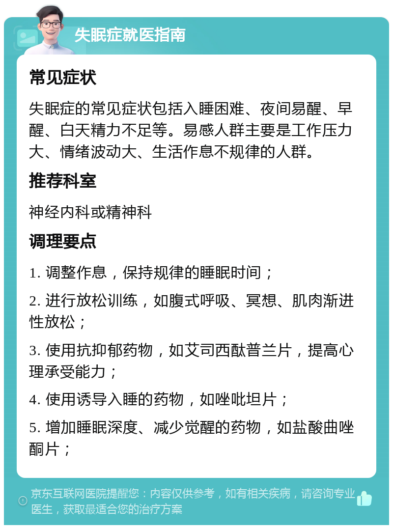 失眠症就医指南 常见症状 失眠症的常见症状包括入睡困难、夜间易醒、早醒、白天精力不足等。易感人群主要是工作压力大、情绪波动大、生活作息不规律的人群。 推荐科室 神经内科或精神科 调理要点 1. 调整作息，保持规律的睡眠时间； 2. 进行放松训练，如腹式呼吸、冥想、肌肉渐进性放松； 3. 使用抗抑郁药物，如艾司西酞普兰片，提高心理承受能力； 4. 使用诱导入睡的药物，如唑吡坦片； 5. 增加睡眠深度、减少觉醒的药物，如盐酸曲唑酮片；