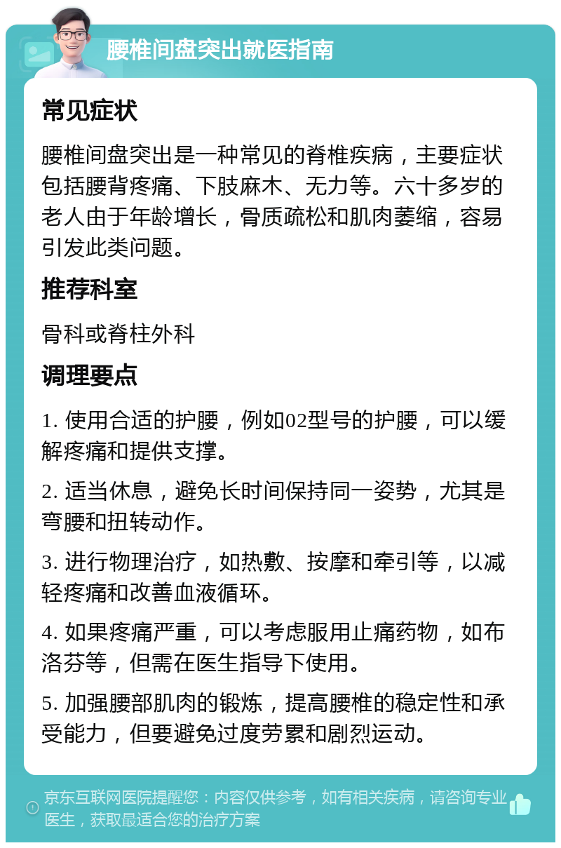 腰椎间盘突出就医指南 常见症状 腰椎间盘突出是一种常见的脊椎疾病，主要症状包括腰背疼痛、下肢麻木、无力等。六十多岁的老人由于年龄增长，骨质疏松和肌肉萎缩，容易引发此类问题。 推荐科室 骨科或脊柱外科 调理要点 1. 使用合适的护腰，例如02型号的护腰，可以缓解疼痛和提供支撑。 2. 适当休息，避免长时间保持同一姿势，尤其是弯腰和扭转动作。 3. 进行物理治疗，如热敷、按摩和牵引等，以减轻疼痛和改善血液循环。 4. 如果疼痛严重，可以考虑服用止痛药物，如布洛芬等，但需在医生指导下使用。 5. 加强腰部肌肉的锻炼，提高腰椎的稳定性和承受能力，但要避免过度劳累和剧烈运动。