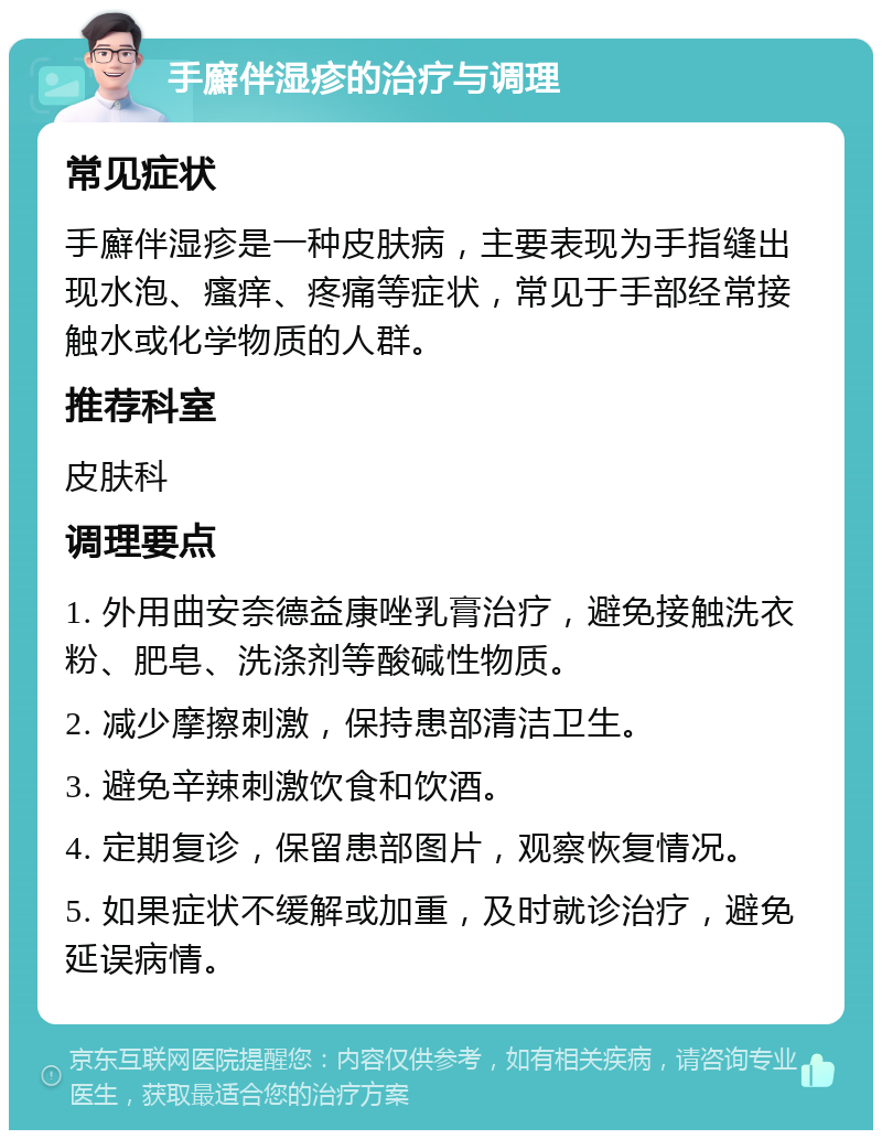 手廯伴湿疹的治疗与调理 常见症状 手廯伴湿疹是一种皮肤病，主要表现为手指缝出现水泡、瘙痒、疼痛等症状，常见于手部经常接触水或化学物质的人群。 推荐科室 皮肤科 调理要点 1. 外用曲安奈德益康唑乳膏治疗，避免接触洗衣粉、肥皂、洗涤剂等酸碱性物质。 2. 减少摩擦刺激，保持患部清洁卫生。 3. 避免辛辣刺激饮食和饮酒。 4. 定期复诊，保留患部图片，观察恢复情况。 5. 如果症状不缓解或加重，及时就诊治疗，避免延误病情。