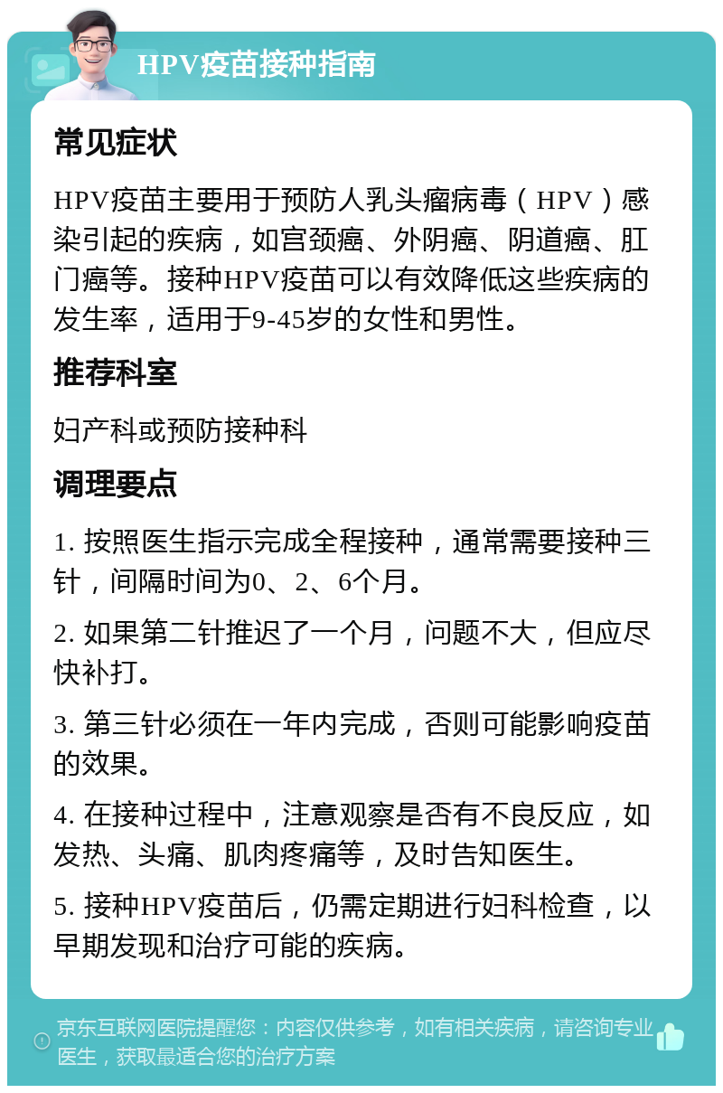 HPV疫苗接种指南 常见症状 HPV疫苗主要用于预防人乳头瘤病毒（HPV）感染引起的疾病，如宫颈癌、外阴癌、阴道癌、肛门癌等。接种HPV疫苗可以有效降低这些疾病的发生率，适用于9-45岁的女性和男性。 推荐科室 妇产科或预防接种科 调理要点 1. 按照医生指示完成全程接种，通常需要接种三针，间隔时间为0、2、6个月。 2. 如果第二针推迟了一个月，问题不大，但应尽快补打。 3. 第三针必须在一年内完成，否则可能影响疫苗的效果。 4. 在接种过程中，注意观察是否有不良反应，如发热、头痛、肌肉疼痛等，及时告知医生。 5. 接种HPV疫苗后，仍需定期进行妇科检查，以早期发现和治疗可能的疾病。