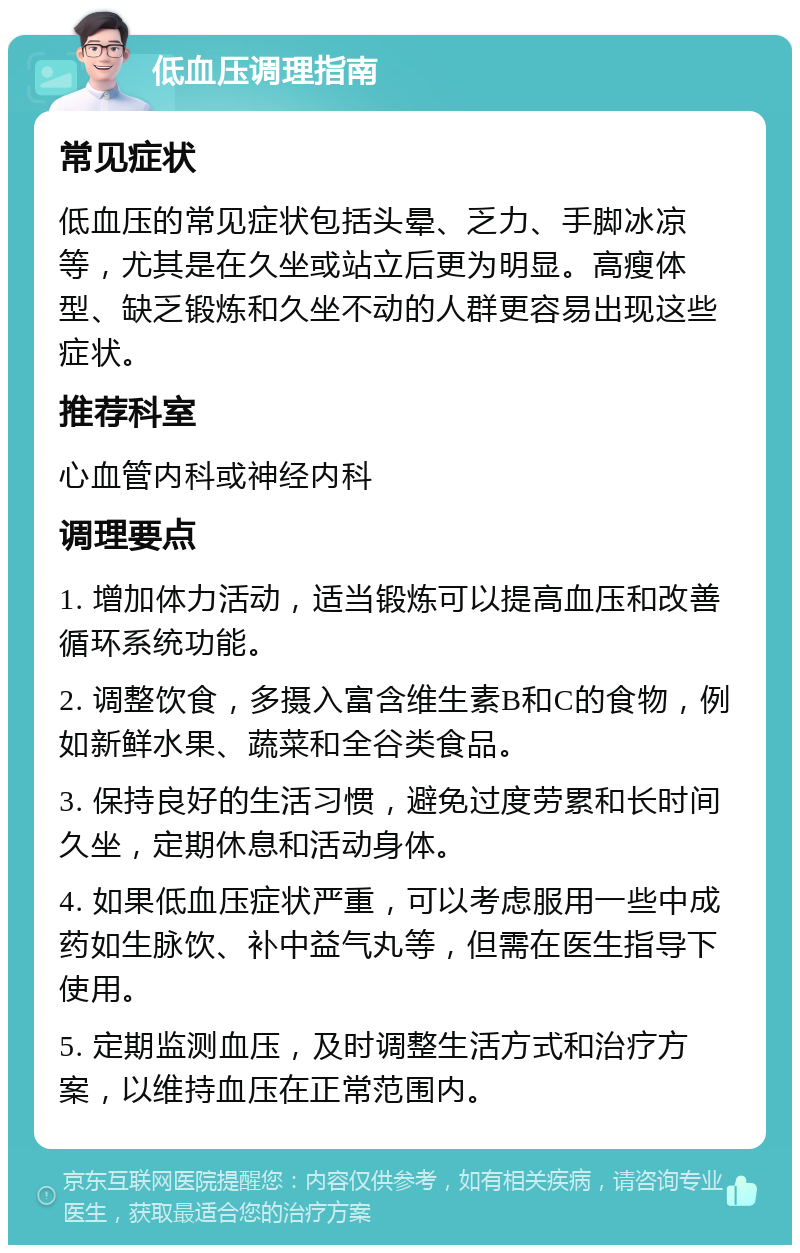 低血压调理指南 常见症状 低血压的常见症状包括头晕、乏力、手脚冰凉等，尤其是在久坐或站立后更为明显。高瘦体型、缺乏锻炼和久坐不动的人群更容易出现这些症状。 推荐科室 心血管内科或神经内科 调理要点 1. 增加体力活动，适当锻炼可以提高血压和改善循环系统功能。 2. 调整饮食，多摄入富含维生素B和C的食物，例如新鲜水果、蔬菜和全谷类食品。 3. 保持良好的生活习惯，避免过度劳累和长时间久坐，定期休息和活动身体。 4. 如果低血压症状严重，可以考虑服用一些中成药如生脉饮、补中益气丸等，但需在医生指导下使用。 5. 定期监测血压，及时调整生活方式和治疗方案，以维持血压在正常范围内。