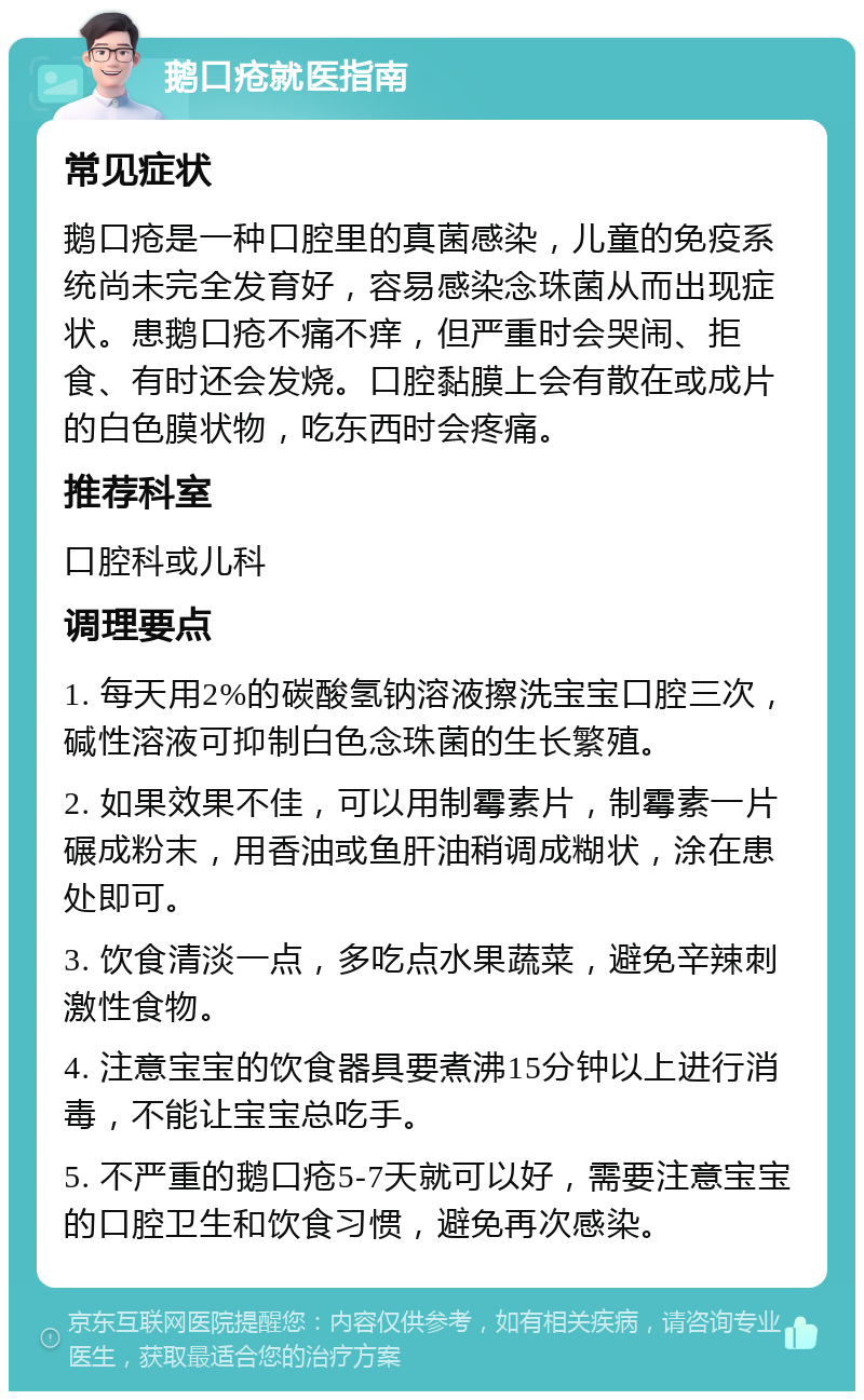 鹅口疮就医指南 常见症状 鹅口疮是一种口腔里的真菌感染，儿童的免疫系统尚未完全发育好，容易感染念珠菌从而出现症状。患鹅口疮不痛不痒，但严重时会哭闹、拒食、有时还会发烧。口腔黏膜上会有散在或成片的白色膜状物，吃东西时会疼痛。 推荐科室 口腔科或儿科 调理要点 1. 每天用2%的碳酸氢钠溶液擦洗宝宝口腔三次，碱性溶液可抑制白色念珠菌的生长繁殖。 2. 如果效果不佳，可以用制霉素片，制霉素一片碾成粉末，用香油或鱼肝油稍调成糊状，涂在患处即可。 3. 饮食清淡一点，多吃点水果蔬菜，避免辛辣刺激性食物。 4. 注意宝宝的饮食器具要煮沸15分钟以上进行消毒，不能让宝宝总吃手。 5. 不严重的鹅口疮5-7天就可以好，需要注意宝宝的口腔卫生和饮食习惯，避免再次感染。