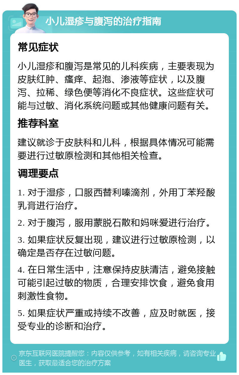 小儿湿疹与腹泻的治疗指南 常见症状 小儿湿疹和腹泻是常见的儿科疾病，主要表现为皮肤红肿、瘙痒、起泡、渗液等症状，以及腹泻、拉稀、绿色便等消化不良症状。这些症状可能与过敏、消化系统问题或其他健康问题有关。 推荐科室 建议就诊于皮肤科和儿科，根据具体情况可能需要进行过敏原检测和其他相关检查。 调理要点 1. 对于湿疹，口服西替利嗪滴剂，外用丁苯羟酸乳膏进行治疗。 2. 对于腹泻，服用蒙脱石散和妈咪爱进行治疗。 3. 如果症状反复出现，建议进行过敏原检测，以确定是否存在过敏问题。 4. 在日常生活中，注意保持皮肤清洁，避免接触可能引起过敏的物质，合理安排饮食，避免食用刺激性食物。 5. 如果症状严重或持续不改善，应及时就医，接受专业的诊断和治疗。