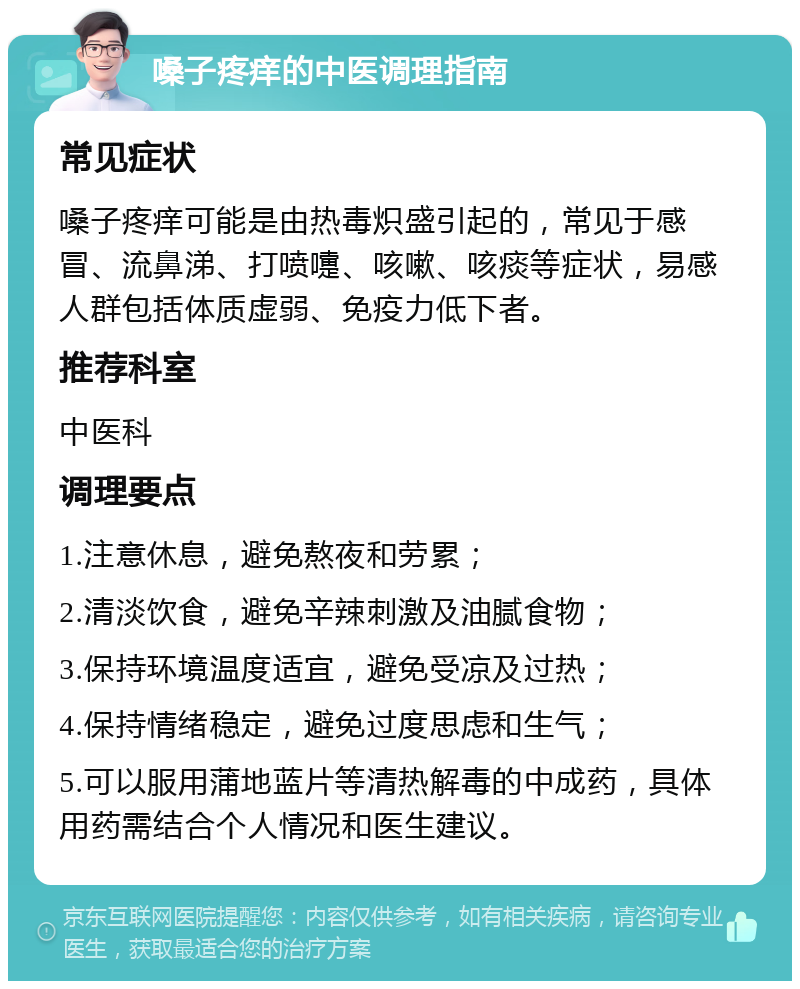 嗓子疼痒的中医调理指南 常见症状 嗓子疼痒可能是由热毒炽盛引起的，常见于感冒、流鼻涕、打喷嚏、咳嗽、咳痰等症状，易感人群包括体质虚弱、免疫力低下者。 推荐科室 中医科 调理要点 1.注意休息，避免熬夜和劳累； 2.清淡饮食，避免辛辣刺激及油腻食物； 3.保持环境温度适宜，避免受凉及过热； 4.保持情绪稳定，避免过度思虑和生气； 5.可以服用蒲地蓝片等清热解毒的中成药，具体用药需结合个人情况和医生建议。