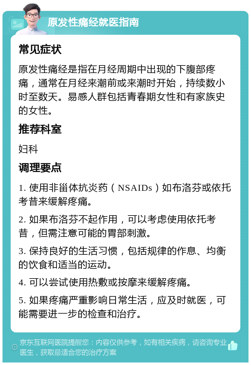 原发性痛经就医指南 常见症状 原发性痛经是指在月经周期中出现的下腹部疼痛，通常在月经来潮前或来潮时开始，持续数小时至数天。易感人群包括青春期女性和有家族史的女性。 推荐科室 妇科 调理要点 1. 使用非甾体抗炎药（NSAIDs）如布洛芬或依托考昔来缓解疼痛。 2. 如果布洛芬不起作用，可以考虑使用依托考昔，但需注意可能的胃部刺激。 3. 保持良好的生活习惯，包括规律的作息、均衡的饮食和适当的运动。 4. 可以尝试使用热敷或按摩来缓解疼痛。 5. 如果疼痛严重影响日常生活，应及时就医，可能需要进一步的检查和治疗。