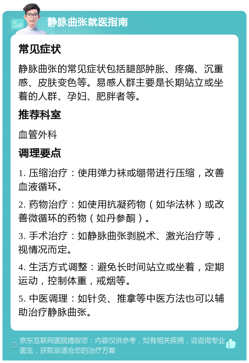 静脉曲张就医指南 常见症状 静脉曲张的常见症状包括腿部肿胀、疼痛、沉重感、皮肤变色等。易感人群主要是长期站立或坐着的人群、孕妇、肥胖者等。 推荐科室 血管外科 调理要点 1. 压缩治疗：使用弹力袜或绷带进行压缩，改善血液循环。 2. 药物治疗：如使用抗凝药物（如华法林）或改善微循环的药物（如丹参酮）。 3. 手术治疗：如静脉曲张剥脱术、激光治疗等，视情况而定。 4. 生活方式调整：避免长时间站立或坐着，定期运动，控制体重，戒烟等。 5. 中医调理：如针灸、推拿等中医方法也可以辅助治疗静脉曲张。