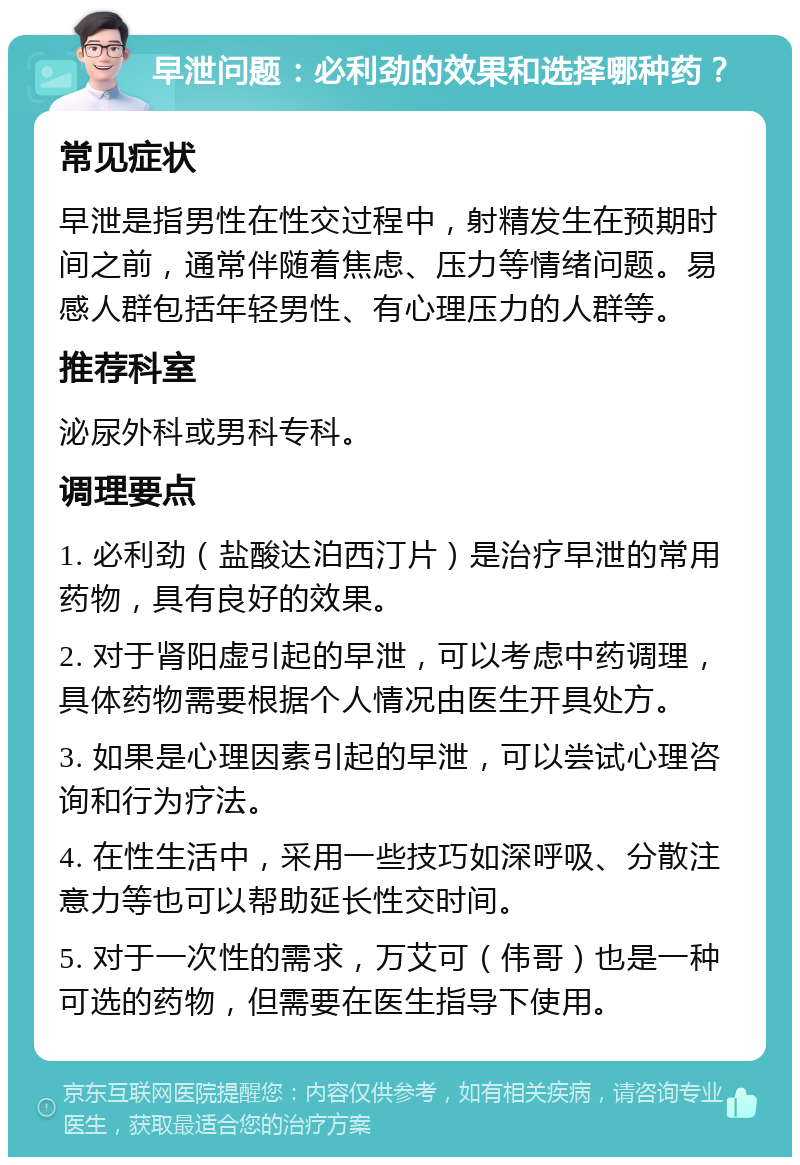 早泄问题：必利劲的效果和选择哪种药？ 常见症状 早泄是指男性在性交过程中，射精发生在预期时间之前，通常伴随着焦虑、压力等情绪问题。易感人群包括年轻男性、有心理压力的人群等。 推荐科室 泌尿外科或男科专科。 调理要点 1. 必利劲（盐酸达泊西汀片）是治疗早泄的常用药物，具有良好的效果。 2. 对于肾阳虚引起的早泄，可以考虑中药调理，具体药物需要根据个人情况由医生开具处方。 3. 如果是心理因素引起的早泄，可以尝试心理咨询和行为疗法。 4. 在性生活中，采用一些技巧如深呼吸、分散注意力等也可以帮助延长性交时间。 5. 对于一次性的需求，万艾可（伟哥）也是一种可选的药物，但需要在医生指导下使用。