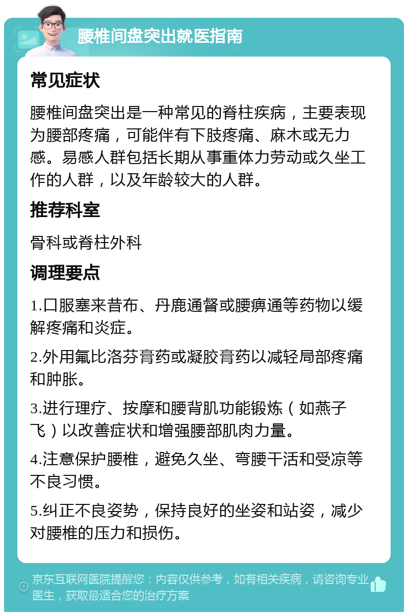 腰椎间盘突出就医指南 常见症状 腰椎间盘突出是一种常见的脊柱疾病，主要表现为腰部疼痛，可能伴有下肢疼痛、麻木或无力感。易感人群包括长期从事重体力劳动或久坐工作的人群，以及年龄较大的人群。 推荐科室 骨科或脊柱外科 调理要点 1.口服塞来昔布、丹鹿通督或腰痹通等药物以缓解疼痛和炎症。 2.外用氟比洛芬膏药或凝胶膏药以减轻局部疼痛和肿胀。 3.进行理疗、按摩和腰背肌功能锻炼（如燕子飞）以改善症状和增强腰部肌肉力量。 4.注意保护腰椎，避免久坐、弯腰干活和受凉等不良习惯。 5.纠正不良姿势，保持良好的坐姿和站姿，减少对腰椎的压力和损伤。