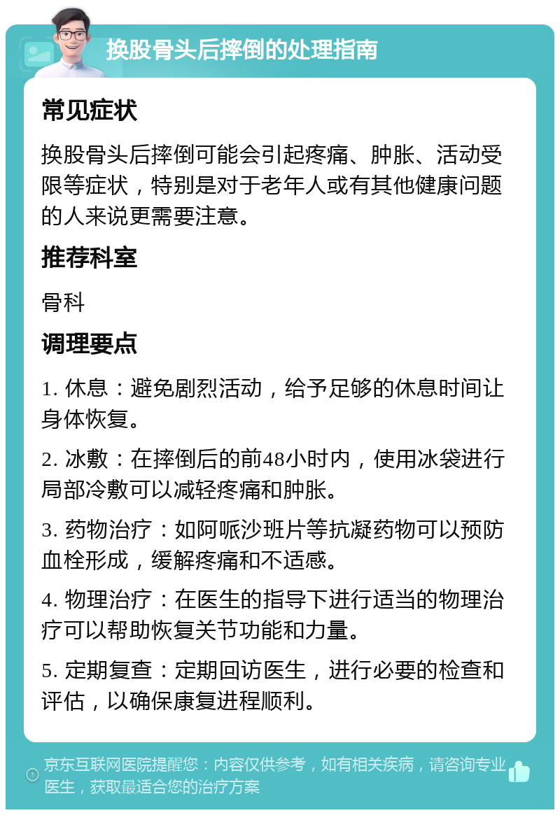 换股骨头后摔倒的处理指南 常见症状 换股骨头后摔倒可能会引起疼痛、肿胀、活动受限等症状，特别是对于老年人或有其他健康问题的人来说更需要注意。 推荐科室 骨科 调理要点 1. 休息：避免剧烈活动，给予足够的休息时间让身体恢复。 2. 冰敷：在摔倒后的前48小时内，使用冰袋进行局部冷敷可以减轻疼痛和肿胀。 3. 药物治疗：如阿哌沙班片等抗凝药物可以预防血栓形成，缓解疼痛和不适感。 4. 物理治疗：在医生的指导下进行适当的物理治疗可以帮助恢复关节功能和力量。 5. 定期复查：定期回访医生，进行必要的检查和评估，以确保康复进程顺利。