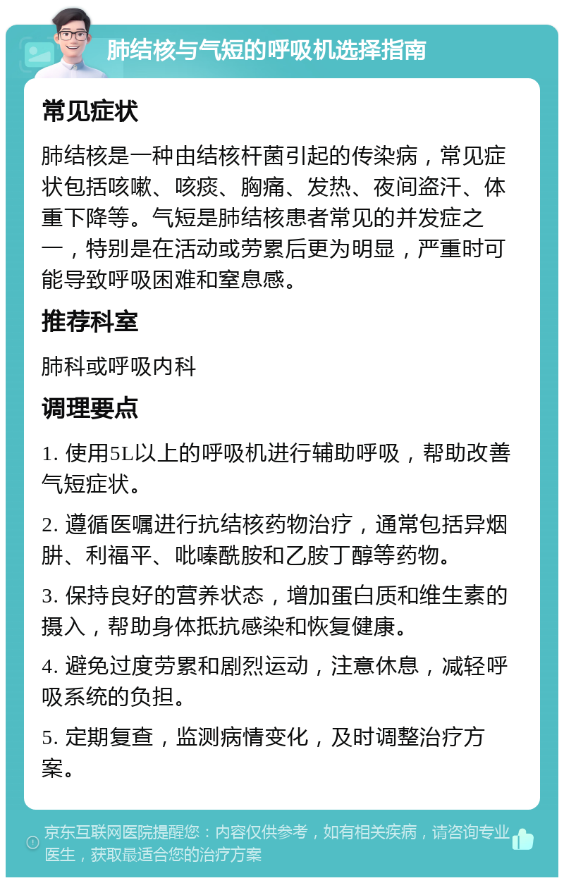 肺结核与气短的呼吸机选择指南 常见症状 肺结核是一种由结核杆菌引起的传染病，常见症状包括咳嗽、咳痰、胸痛、发热、夜间盗汗、体重下降等。气短是肺结核患者常见的并发症之一，特别是在活动或劳累后更为明显，严重时可能导致呼吸困难和窒息感。 推荐科室 肺科或呼吸内科 调理要点 1. 使用5L以上的呼吸机进行辅助呼吸，帮助改善气短症状。 2. 遵循医嘱进行抗结核药物治疗，通常包括异烟肼、利福平、吡嗪酰胺和乙胺丁醇等药物。 3. 保持良好的营养状态，增加蛋白质和维生素的摄入，帮助身体抵抗感染和恢复健康。 4. 避免过度劳累和剧烈运动，注意休息，减轻呼吸系统的负担。 5. 定期复查，监测病情变化，及时调整治疗方案。