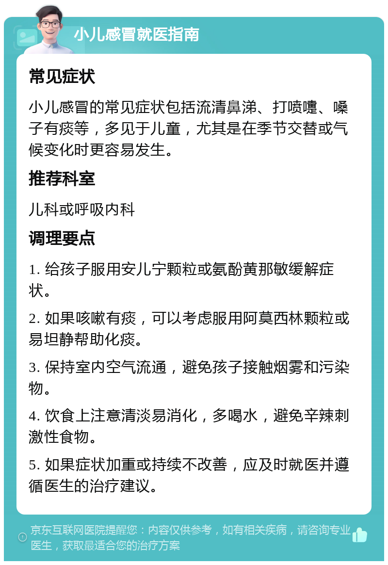 小儿感冒就医指南 常见症状 小儿感冒的常见症状包括流清鼻涕、打喷嚏、嗓子有痰等，多见于儿童，尤其是在季节交替或气候变化时更容易发生。 推荐科室 儿科或呼吸内科 调理要点 1. 给孩子服用安儿宁颗粒或氨酚黄那敏缓解症状。 2. 如果咳嗽有痰，可以考虑服用阿莫西林颗粒或易坦静帮助化痰。 3. 保持室内空气流通，避免孩子接触烟雾和污染物。 4. 饮食上注意清淡易消化，多喝水，避免辛辣刺激性食物。 5. 如果症状加重或持续不改善，应及时就医并遵循医生的治疗建议。