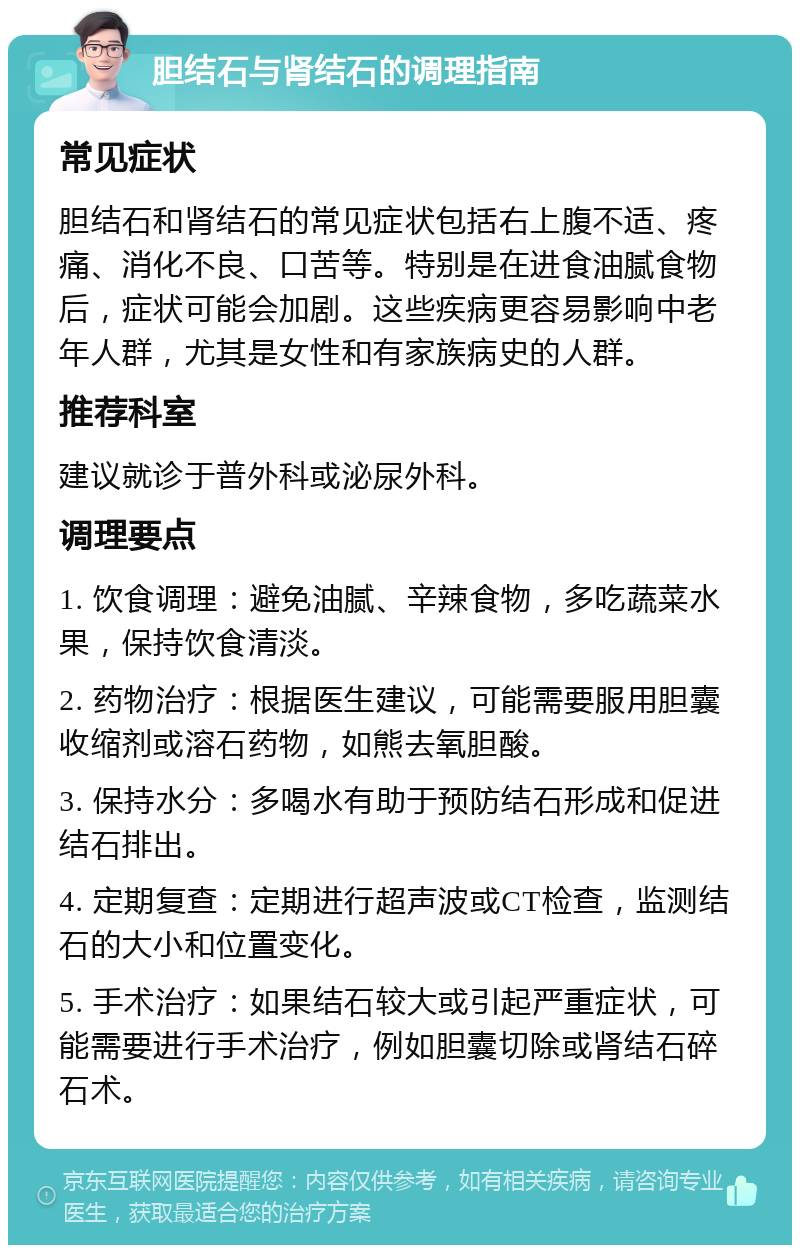 胆结石与肾结石的调理指南 常见症状 胆结石和肾结石的常见症状包括右上腹不适、疼痛、消化不良、口苦等。特别是在进食油腻食物后，症状可能会加剧。这些疾病更容易影响中老年人群，尤其是女性和有家族病史的人群。 推荐科室 建议就诊于普外科或泌尿外科。 调理要点 1. 饮食调理：避免油腻、辛辣食物，多吃蔬菜水果，保持饮食清淡。 2. 药物治疗：根据医生建议，可能需要服用胆囊收缩剂或溶石药物，如熊去氧胆酸。 3. 保持水分：多喝水有助于预防结石形成和促进结石排出。 4. 定期复查：定期进行超声波或CT检查，监测结石的大小和位置变化。 5. 手术治疗：如果结石较大或引起严重症状，可能需要进行手术治疗，例如胆囊切除或肾结石碎石术。