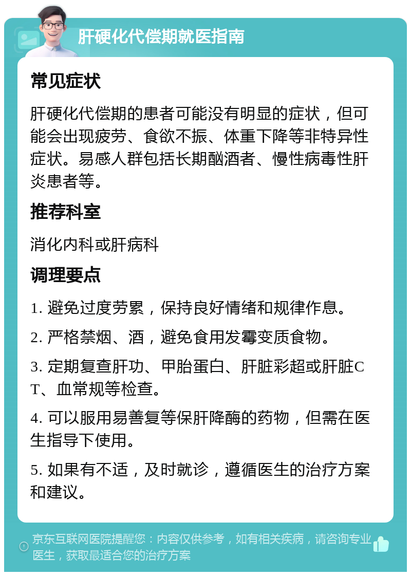 肝硬化代偿期就医指南 常见症状 肝硬化代偿期的患者可能没有明显的症状，但可能会出现疲劳、食欲不振、体重下降等非特异性症状。易感人群包括长期酗酒者、慢性病毒性肝炎患者等。 推荐科室 消化内科或肝病科 调理要点 1. 避免过度劳累，保持良好情绪和规律作息。 2. 严格禁烟、酒，避免食用发霉变质食物。 3. 定期复查肝功、甲胎蛋白、肝脏彩超或肝脏CT、血常规等检查。 4. 可以服用易善复等保肝降酶的药物，但需在医生指导下使用。 5. 如果有不适，及时就诊，遵循医生的治疗方案和建议。