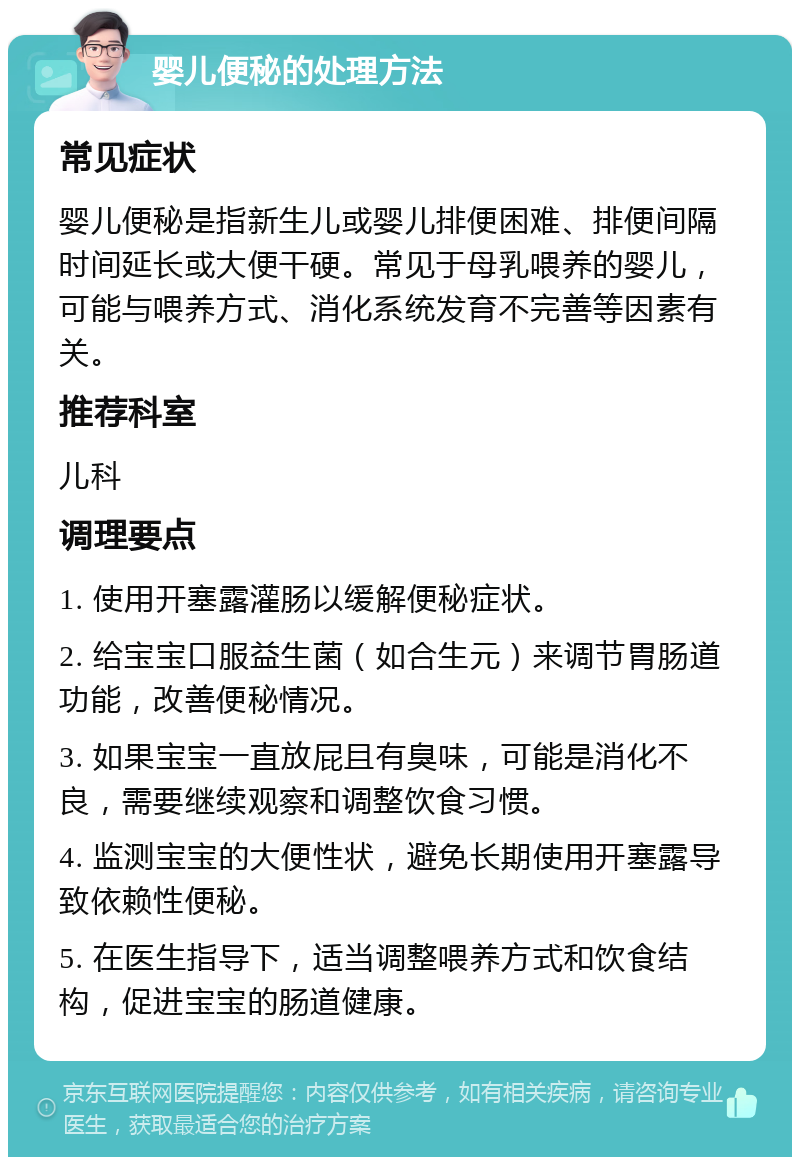 婴儿便秘的处理方法 常见症状 婴儿便秘是指新生儿或婴儿排便困难、排便间隔时间延长或大便干硬。常见于母乳喂养的婴儿，可能与喂养方式、消化系统发育不完善等因素有关。 推荐科室 儿科 调理要点 1. 使用开塞露灌肠以缓解便秘症状。 2. 给宝宝口服益生菌（如合生元）来调节胃肠道功能，改善便秘情况。 3. 如果宝宝一直放屁且有臭味，可能是消化不良，需要继续观察和调整饮食习惯。 4. 监测宝宝的大便性状，避免长期使用开塞露导致依赖性便秘。 5. 在医生指导下，适当调整喂养方式和饮食结构，促进宝宝的肠道健康。