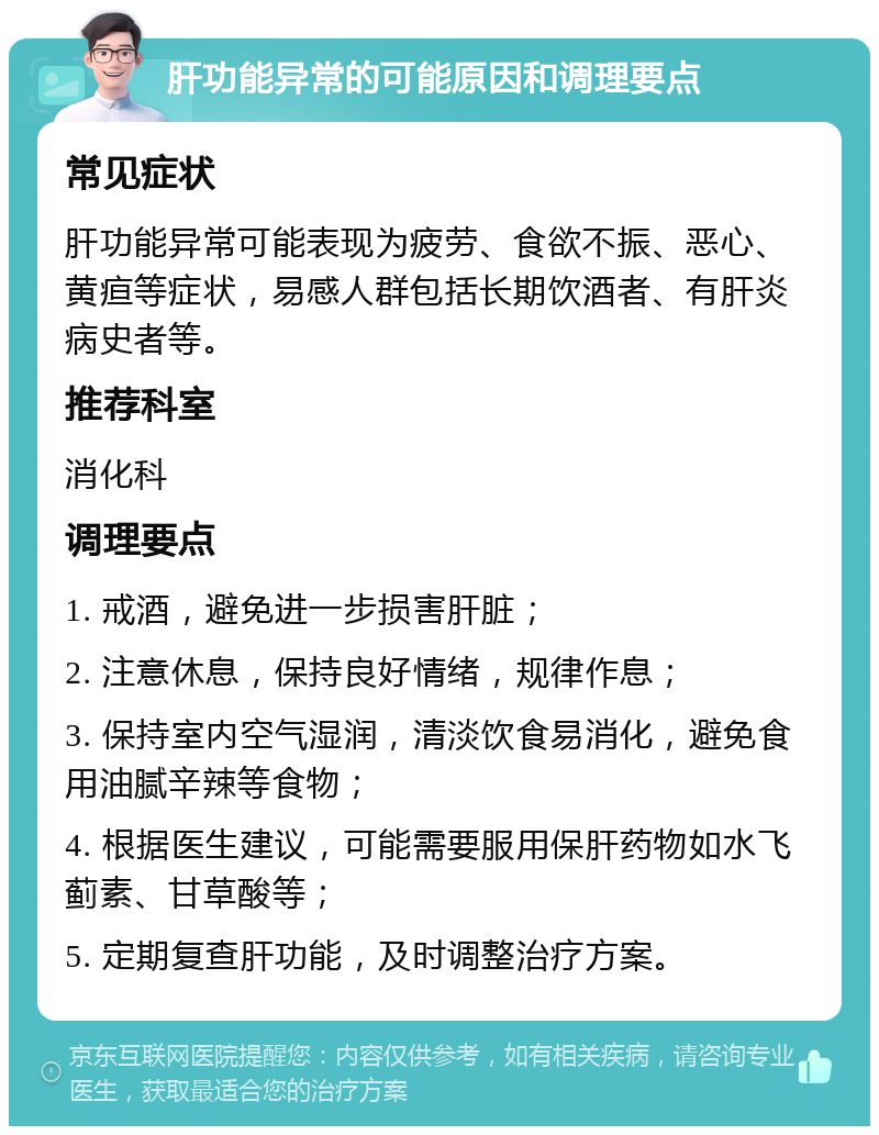 肝功能异常的可能原因和调理要点 常见症状 肝功能异常可能表现为疲劳、食欲不振、恶心、黄疸等症状，易感人群包括长期饮酒者、有肝炎病史者等。 推荐科室 消化科 调理要点 1. 戒酒，避免进一步损害肝脏； 2. 注意休息，保持良好情绪，规律作息； 3. 保持室内空气湿润，清淡饮食易消化，避免食用油腻辛辣等食物； 4. 根据医生建议，可能需要服用保肝药物如水飞蓟素、甘草酸等； 5. 定期复查肝功能，及时调整治疗方案。