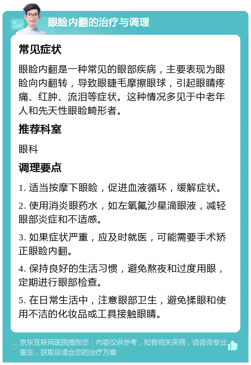 眼睑内翻的治疗与调理 常见症状 眼睑内翻是一种常见的眼部疾病，主要表现为眼睑向内翻转，导致眼睫毛摩擦眼球，引起眼睛疼痛、红肿、流泪等症状。这种情况多见于中老年人和先天性眼睑畸形者。 推荐科室 眼科 调理要点 1. 适当按摩下眼睑，促进血液循环，缓解症状。 2. 使用消炎眼药水，如左氧氟沙星滴眼液，减轻眼部炎症和不适感。 3. 如果症状严重，应及时就医，可能需要手术矫正眼睑内翻。 4. 保持良好的生活习惯，避免熬夜和过度用眼，定期进行眼部检查。 5. 在日常生活中，注意眼部卫生，避免揉眼和使用不洁的化妆品或工具接触眼睛。