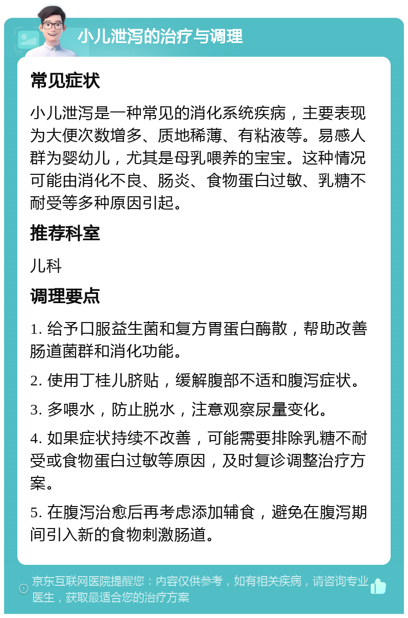 小儿泄泻的治疗与调理 常见症状 小儿泄泻是一种常见的消化系统疾病，主要表现为大便次数增多、质地稀薄、有粘液等。易感人群为婴幼儿，尤其是母乳喂养的宝宝。这种情况可能由消化不良、肠炎、食物蛋白过敏、乳糖不耐受等多种原因引起。 推荐科室 儿科 调理要点 1. 给予口服益生菌和复方胃蛋白酶散，帮助改善肠道菌群和消化功能。 2. 使用丁桂儿脐贴，缓解腹部不适和腹泻症状。 3. 多喂水，防止脱水，注意观察尿量变化。 4. 如果症状持续不改善，可能需要排除乳糖不耐受或食物蛋白过敏等原因，及时复诊调整治疗方案。 5. 在腹泻治愈后再考虑添加辅食，避免在腹泻期间引入新的食物刺激肠道。