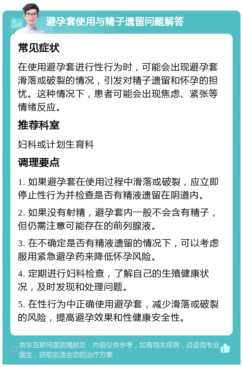 避孕套使用与精子遗留问题解答 常见症状 在使用避孕套进行性行为时，可能会出现避孕套滑落或破裂的情况，引发对精子遗留和怀孕的担忧。这种情况下，患者可能会出现焦虑、紧张等情绪反应。 推荐科室 妇科或计划生育科 调理要点 1. 如果避孕套在使用过程中滑落或破裂，应立即停止性行为并检查是否有精液遗留在阴道内。 2. 如果没有射精，避孕套内一般不会含有精子，但仍需注意可能存在的前列腺液。 3. 在不确定是否有精液遗留的情况下，可以考虑服用紧急避孕药来降低怀孕风险。 4. 定期进行妇科检查，了解自己的生殖健康状况，及时发现和处理问题。 5. 在性行为中正确使用避孕套，减少滑落或破裂的风险，提高避孕效果和性健康安全性。