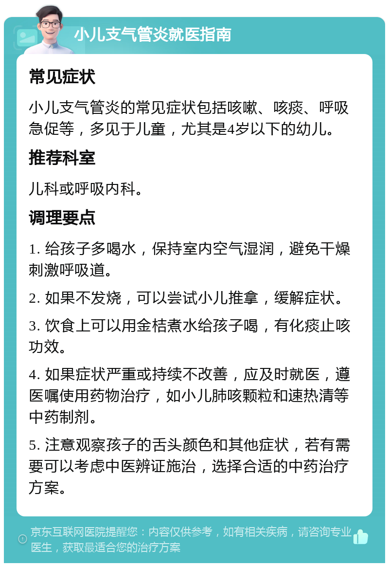 小儿支气管炎就医指南 常见症状 小儿支气管炎的常见症状包括咳嗽、咳痰、呼吸急促等，多见于儿童，尤其是4岁以下的幼儿。 推荐科室 儿科或呼吸内科。 调理要点 1. 给孩子多喝水，保持室内空气湿润，避免干燥刺激呼吸道。 2. 如果不发烧，可以尝试小儿推拿，缓解症状。 3. 饮食上可以用金桔煮水给孩子喝，有化痰止咳功效。 4. 如果症状严重或持续不改善，应及时就医，遵医嘱使用药物治疗，如小儿肺咳颗粒和速热清等中药制剂。 5. 注意观察孩子的舌头颜色和其他症状，若有需要可以考虑中医辨证施治，选择合适的中药治疗方案。